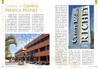 Guia Centro Médico Richet Ano 3 | nº 3
4 5
+Apresentação
+Apresentação
F
undado em se-
tembro de 1997,
o Centro Médi-
co Richet Barra tem
o objetivo de reu-
nir um amplo leque
de especialidades e
serviços médicos em
um só lugar. O pré-
dio que abriga tudo
o que se faz neces-
Sobre o Centro
Médico Richet
com espaços exclu-
sivos a serem utiliza-
dos tanto por quem
frequenta o Centro
Médico, tanto por
quem trabalha e,
ainda, por profissio-
nais para fins de reu-
niões e simpósios.
sário para cuidar da
saúde como ela me-
rece fica no coração
da Barra da Tijuca,
localização estraté-
gica, com fácil aces-
so pelas avenidas das
Américas e Ayrton
Senna, privilegiando
quem vem das zonas
Oeste, Norte e Sul.
O empreendimento
foi fundado por Ma-
ria Helena Magarino
Torres, que apostou
na Região, vislum-
bran do o cre sci-
mento do bairro e
suas adjacências.
O local foi batiza-
do em homenagem
ao fisiologista fran-
cês Charles Robert
Richet, falecido em
1935, aos 84 anos de
idade. O médico se
destacou como pes-
quisador em fisio-
logia da respiração,
epilepsia, tubercu-
lose e imunologia.
Foi ele o responsá-
vel pela primeira in-
jeção de soro em
seres humanos, rea-
lizada em 1890.
Desde o início, o
conceito do centro
foi oferecer um es-
paço de referência
no âmbito dos cui-
dados com a saú-
de, possibilitando
que o paciente rea-
lize todos os pro-
cedimentos neces-
sários em meio ao
conforto e à segu-
rança de um cen-
tro planejado es-
pecialmente para
receber as famílias
que buscam cura e,
também, que com-
preendem a impor-
tância dos cuidados
preventivos. No Ri-
chet, é possível en-
contrar um cen-
tro de excelência
médica, com clíni-
cas especializadas
em todas as áreas
da medicina, labo-
ratórios e centros
de diagnósticos.
Além disso, conta
 