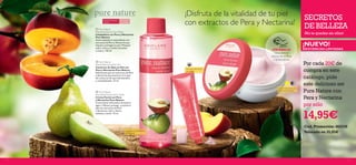 


54
Limpiadora antioxidante
refrescante
Crema hidratante con
poder antioxidante

Fórmula refrescante
anti-fatiga
Descubre el
aroma de la Pera
y la Nectarina
Para todas
las edades
Para piel normal
a grasa
SECRETOS
DE BELLEZA
¡No te quedes sin ellos!
 Pure Nature
Pear & Nectarine Face Cream
Crema Facial con Pera
y Nectarina Pure Nature
Crema facial refrescante de textura
ligera. Hidrata, protege y suaviza la
piel con extractos de Pera
y Nectarina. Usar a diario,
mañana y noche. 75 ml.
 Pure Nature
Pear & Nectarine Face Wash
Limpiadora con Pera y Nectarina
Pure Nature
Suave limpiadora antioxidante con
extractos de Pera y Nectarina que
limpian y protegen tu piel. Masajear
sobre rostro y cuellos húmedos
y aclarar. 150 ml.
 Pure Nature
Pear & Nectarine Eye Gel
Contorno de Ojos en Gel con
Pera y Nectarina Pure Nature
Refrescante gel con extractos de Pera
y Nectarina que penetran en la piel
del contorno de ojos hidratándolo
y revitalizándolo. 15 ml.
Por cada 20€ de
compra en este
catálogo, pide
este delicioso set
Pure Nature con
Pera y Nectarina
por sólo
14,95€
¡Disfruta de la vitalidad de tu piel
con extractos de Pera y Nectarina!
¡PRUÉBALA!
¡NUEVO!
EXISTENCIAS LIMITADAS
Cod. Promoción: 462236
Valorado en 35,85€
 