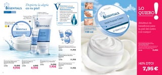 





5958
 Essentials Gentle 3-in-1 Cleanser
Limpiadora 3 en 1 Essentials
150 ml.
23753 11,95€
7,95€
 Essentials Moisture Concentrate
Concentrado Hidratante
Intensivo Essentials
75 ml.
23748 12,95€
9,95€
 Essentials Eye Contour Gel
Contorno de Ojos en
Gel Essentials
15 ml.
23749 6,95€
4,95€
 Essentials Daily Scrub Cleanser
Limpiadora Exfoliante Essentials
100 ml.
23744 11,95€
 Essentials Nourishing Night Cream
Crema de Noche Nutritiva
Essentials
75 ml.
23745 11,95€
 Essentials Moisturising Day Cream
Crema de Día Hidratante
Essentials
75 ml.
23747 11,95€
LO
QUIERO
150 ml
Hidrata y protege la
piel de cara y cuerpo.
Para todo tipo
de pieles
Para todas
las edades
DERMATOLÓGICAMENTE
TESTADO
¡Hidrata y limpia tu
rostro al mismo tiempo!
Hidrata, nutre y protege
con multi-vitaminas
Contorno de Ojos
sin fragancia y de
efecto refrescante.
ELABCDETUPIEL
Essentials Multi-Purpose Cream
Crema Multi-Beneﬁcios Cara
y Cuerpo Essentials
Rica crema hidratante multi-beneﬁcios con
vitaminas esenciales ideal para suavizar la
piel de la cara y el cuerpo. 150 ml.
24138 13,95€
7,95€
¡40% DTO!
Despierta la alegría
en tu piel
¡Multitud de
beneﬁcios para
la piel del rostro
y el cuerpo!
Vitaminas: Sú fórmula
protectora con Complejo
Multivitamínico,
proporciona una nutrición
excepcional a la piel manteniéndola
suave y fresca durante
más tiempo.¡Confía
en Essentials para
cuidar tu piel y la de
toda tu familia!
VVVVitaminas:
VVitaminas:
VVitaminas:
VVitaminas:
protectora con
Vprotectora con
Vprotectora con
Vprotectora con
Multivitamínico,VMultivitamínico,VMultivitamínico,VMultivitamínico,VVV
 