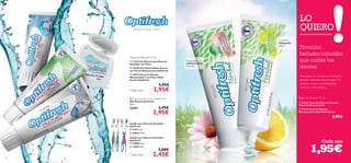 





   
102
LO
QUIERO
Cada una
 21237 Gel Dental para Dientes
Sensibles con Flúor
 25494 Gel Dental Multi-Acción
con Perlas Refrescantes Optifresh
 20572 Pasta de Dientes
Blanqueadora con Flúor Multi-
Acción Optifresh
3,95€
2,95€
Dientes limpios y sanos
 Optifresh Multi-action Dental Floss
Hilo Dental Optifresh
30 m.
22682 3,95€
2,95€
Cepillo para Dientes Sensibles
Optifresh
 15908 Rosa
 15905 Azul
3,00€
2,45€
 21411 Lila
 22833Verde
Cada uno
Cada una
Dos pastas de dientes con extractos
herbales naturales que protegen los
dientes y encías manteniéndolos
sanos por más tiempo.
1,95€
Fórmulas
herbales naturales
que cuidan tus
dientes
Propiedades
antibacterianas
naturales
Con limón
blanquedor
natural
Pasta de Dientes 75 ml
Cepillo para Dientes Sensibles
Optifresh
 24209 Pasta de Dientes Cuidado
Total Optifresh Herbal
 24210 Pasta de Dientes
Blanqueadora Optifresh Herbal
2,95€
Pasta de Dientes 75 ml
 