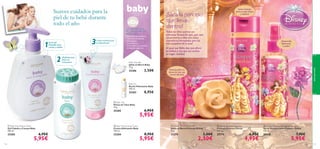 




aseopersonal
117116
 Baby Talc
Polvos de Talco Baby
75 g.
25285 6,95€
5,95€
 Baby Moisturising Cream
Crema Hidratante Baby
150 ml.
25284 8,95€
5,95€
 Baby Hair  Body Wash
Gel Cabello y Cuerpo Baby
300 ml.
25282 6,95€
5,95€
 Disney Princess Soap Bar
Jabón en Barra Princesa Disney
75 g.
25274 3,50€
2,50€
 Disney Princess Shampoo
Champú Princesa Disney
200 ml.
25275 6,95€
4,95€
 Disney Princess Detangling Hair Spray
Spray Desenredante Princesa Disney
125 ml.
25276 7,95€
5,95€
¡Saca la princesa
que llevas
dentro!
¡Desenreda
fácilmente
su pelo!
Suave champú
para un pelo limpio
y radiante
Precioso jabón en
forma de rosa con
aroma afrutado
Una Suave Caricia
en su Piel
LOS PRODUCTOS
DE ASEO BABY DE
ORIFLAME…
Baby Soap Bar
Jabón en Barra Baby
75 g.
25286 3,50€
Baby Oil
Aceite Hidratante Baby
150 ml.
25283 8,95€
Todas las niñas quieren ser
princesas Disney.Así que,¿por qué
no parecerse a ellas con estos
cosméticos formulados para las
más pequeñas de la casa?
Al igual que Bella,deja que aﬂore
su belleza y haz que sus sueños
se hagan realidad.
Suaves cuidados para la
piel de tu bebé durante
todo el año
Suave gel
limpiador para
cuerpo y cabello
¡Perfectos para
evitar las
irritaciones!
Crema nutritiva para
su delicada piel
• Aprobados por pediatras
• Clínicamente testados
• Antialérgicos
• Sin parabenos
• Formulados con extractos
de Algodón orgánicos
3
2
1

 