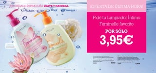  
135134
¡OFERTA DE ÚLTIMA HORA!
 Feminelle Soothing Intimate Wash
Limpiador Íntimo Suavizante Feminelle
Cremoso limpiador íntimo formulado con aceite
de Almendra Dulce hidratante, extracto de ﬂor de
Peonía (conocido por sus beneﬁcios suavizantes)
y un aporte extra de vitaminas. 300 ml.
24891 7,95€
 Feminelle Refreshing Intimate Wash
Limpiador Íntimo Refrescante Feminelle
Refrescante limpiador íntimo con vitaminas,
extracto de Flor de Loto refrescante y delicada
esencia ﬂoral. 300 ml.
24889 7,95€
*Efectividad basada en test de auto-consumo bajo control ginecológico.
Pide tu Limpiador Íntimo
Feminelle favorito
POR SÓLO
3,95€
EL CUIDADO ÍNTIMO MÁS SUAVE Y NATURAL
COMODIDAD
Con extracto de Flor de
Peonia Blanca suavizante*
FRESCURA
con extracto de Flor
de Loto refrescante*
 