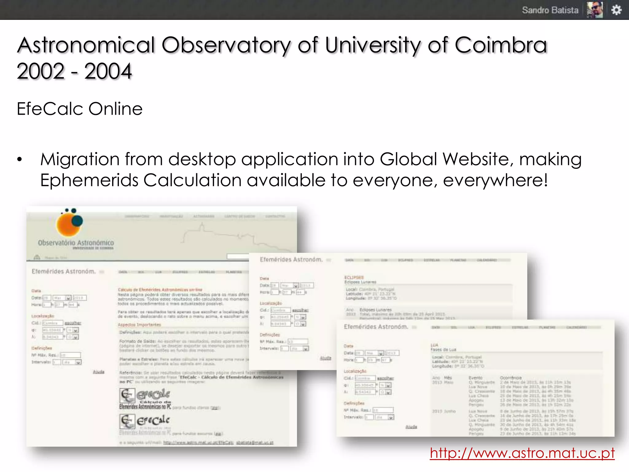 Astronomical Observatory of University of Coimbra
2002 - 2004
EfeCalc Online
• Migration from desktop application into Global Website, making
Ephemerids Calculation available to everyone, everywhere!

http://www.astro.mat.uc.pt

 