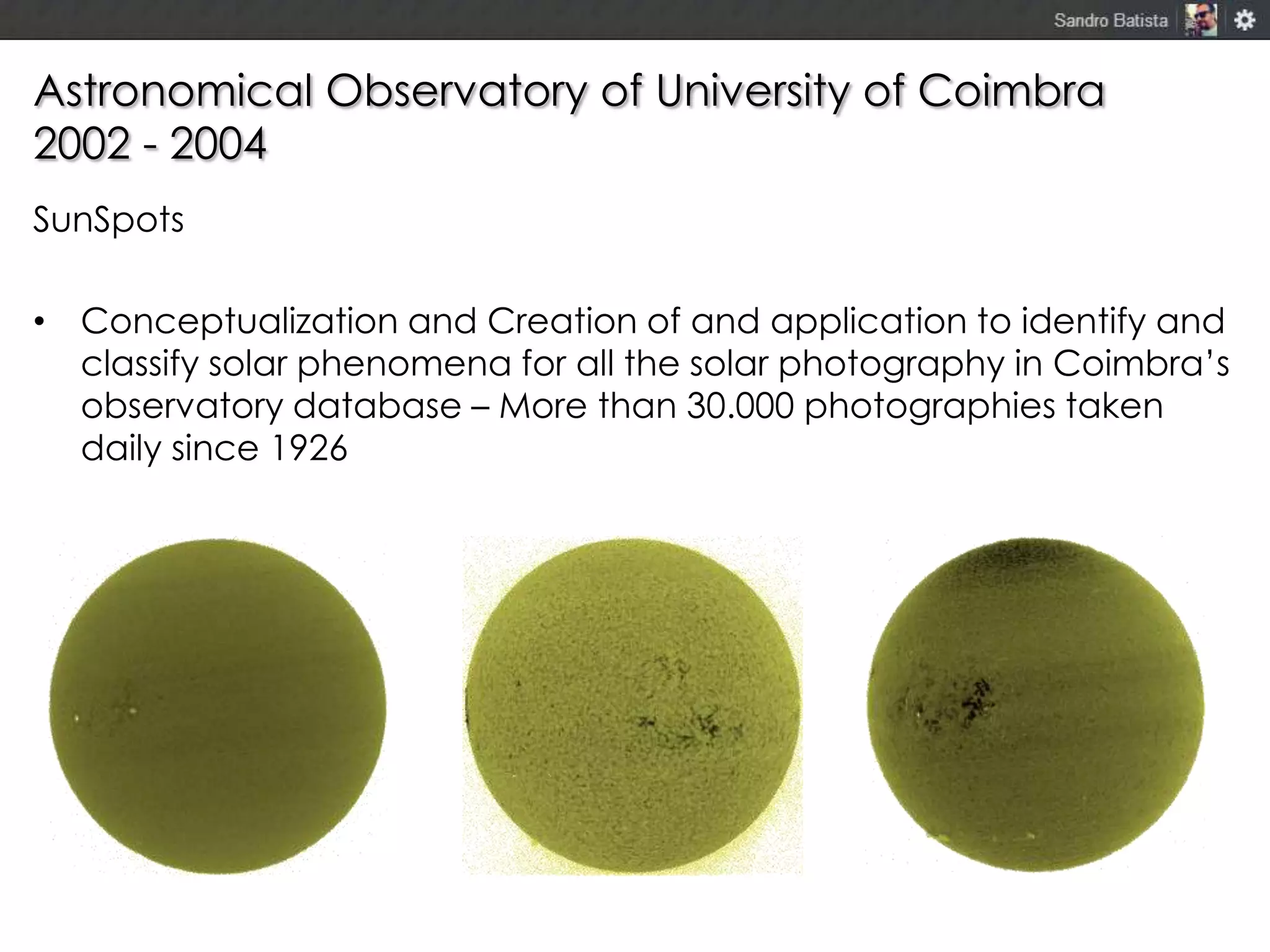 Astronomical Observatory of University of Coimbra
2002 - 2004
SunSpots
• Conceptualization and Creation of and application to identify and
classify solar phenomena for all the solar photography in Coimbra’s
observatory database – More than 30.000 photographies taken
daily since 1926

 
