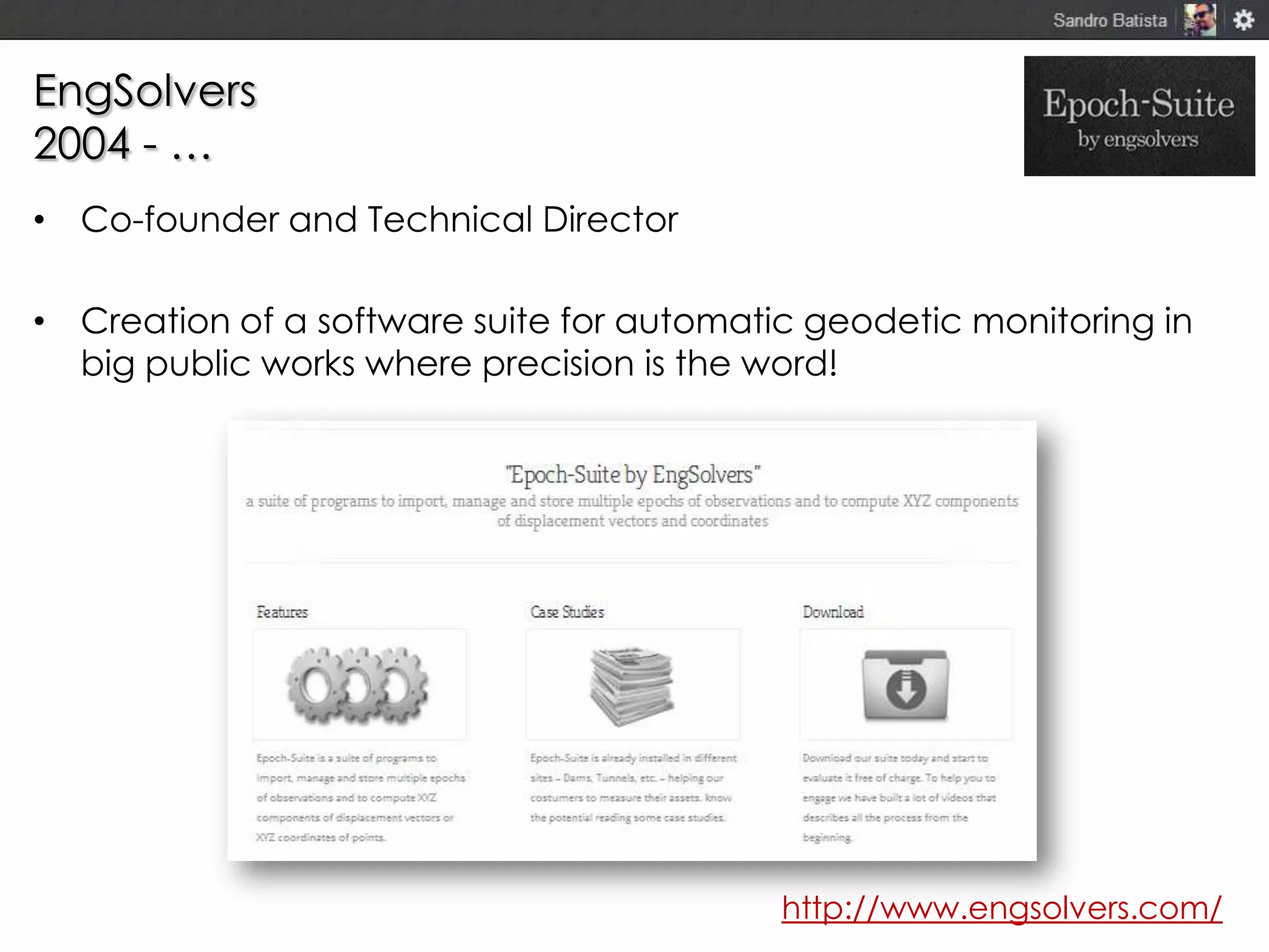 EngSolvers
2004 - …
• Co-founder and Technical Director
• Creation of a software suite for automatic geodetic monitoring in
big public works where precision is the word!

http://www.engsolvers.com/

 