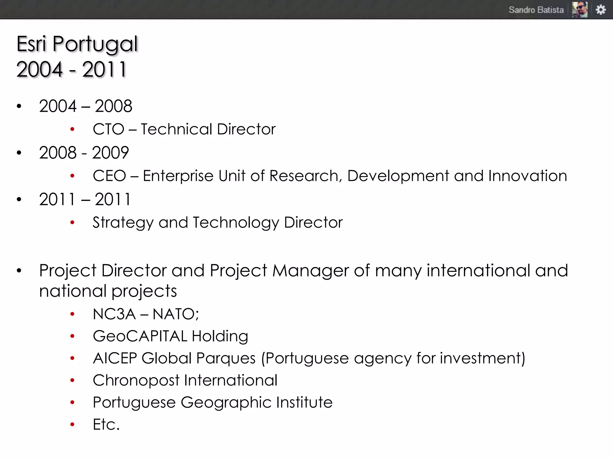 Esri Portugal
2004 - 2011
• 2004 – 2008
•

CTO – Technical Director

• 2008 - 2009
•

CEO – Enterprise Unit of Research, Development and Innovation

• 2011 – 2011
•

Strategy and Technology Director

• Project Director and Project Manager of many international and
national projects
•
•
•
•
•
•

NC3A – NATO;
GeoCAPITAL Holding
AICEP Global Parques (Portuguese agency for investment)
Chronopost International
Portuguese Geographic Institute
Etc.

 