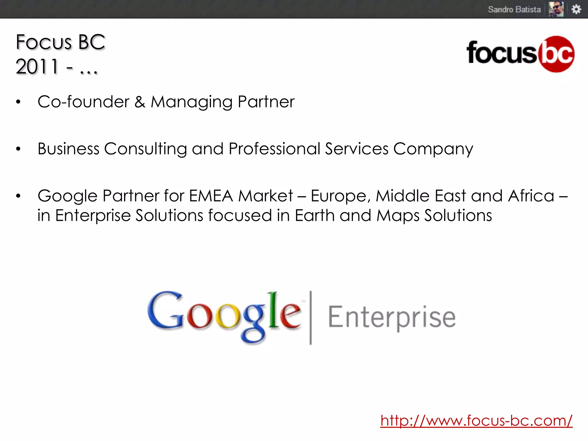 Focus BC
2011 - …
• Co-founder & Managing Partner
• Business Consulting and Professional Services Company
• Google Partner for EMEA Market – Europe, Middle East and Africa –
in Enterprise Solutions focused in Earth and Maps Solutions

http://www.focus-bc.com/

 