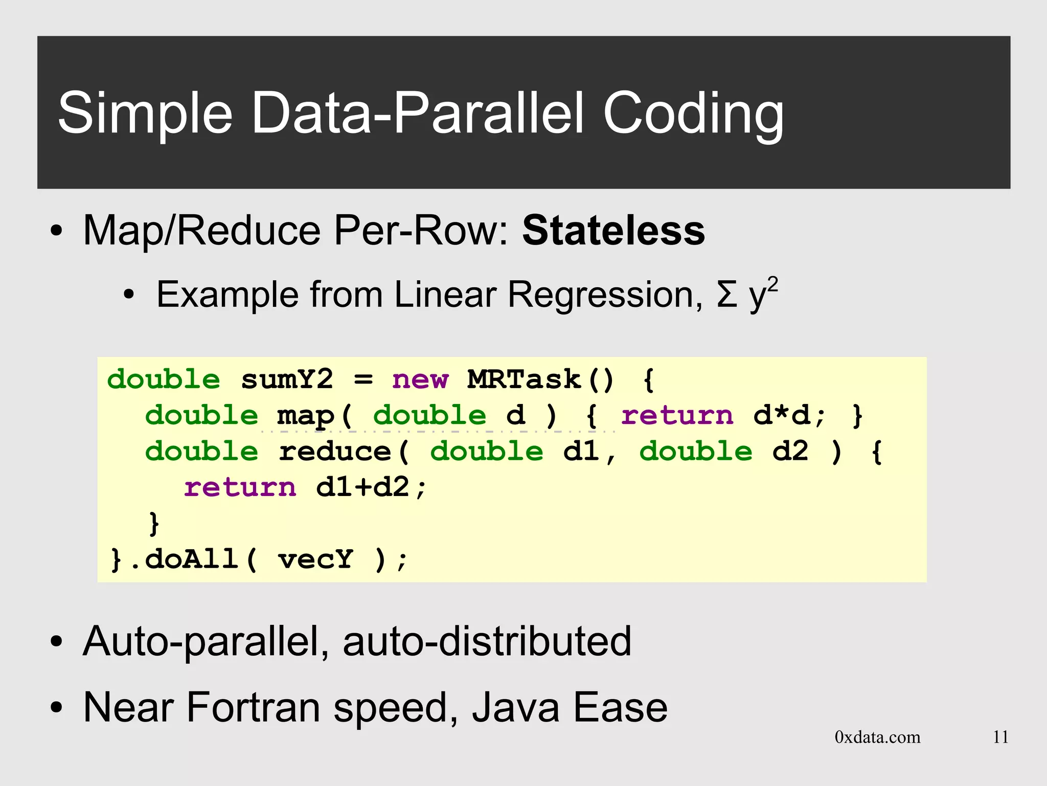 0xdata.com 11
Simple Data-Parallel Coding
● Map/Reduce Per-Row: Stateless
●
Example from Linear Regression, Σ y2
● Auto-parallel, auto-distributed
● Near Fortran speed, Java Ease
double sumY2 = new MRTask() {
double map( double d ) { return d*d; }
double reduce( double d1, double d2 ) {
return d1+d2;
}
}.doAll( vecY );
 