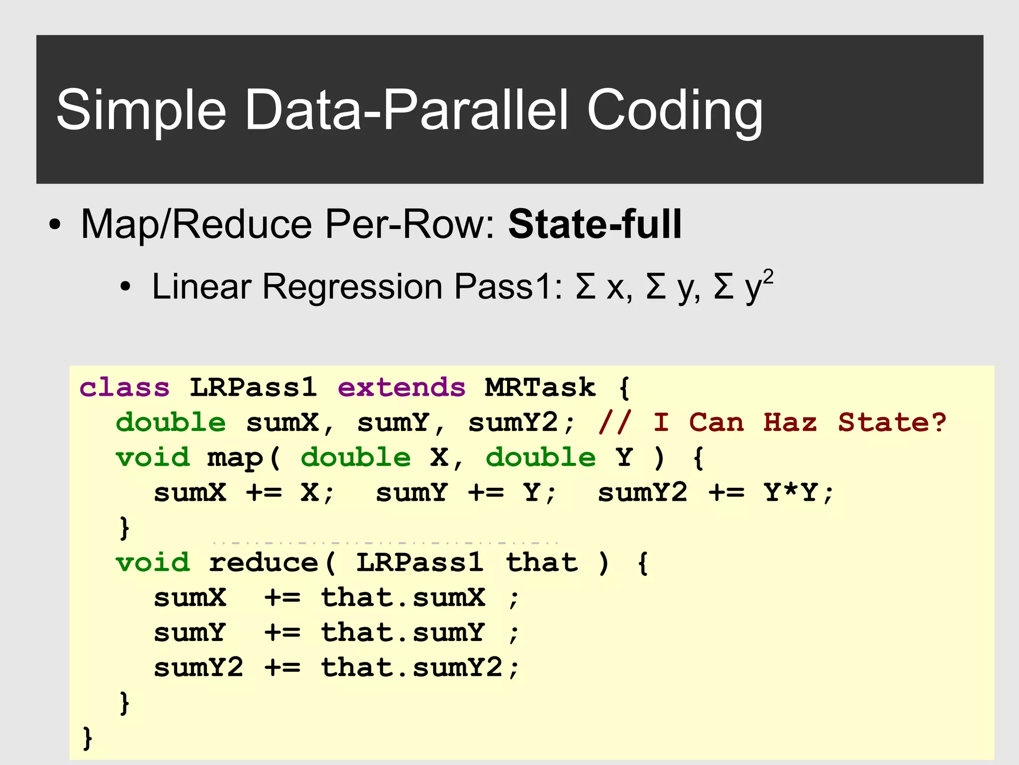 0xdata.com 12
Simple Data-Parallel Coding
● Map/Reduce Per-Row: State-full
●
Linear Regression Pass1: Σ x, Σ y, Σ y2
class LRPass1 extends MRTask {
double sumX, sumY, sumY2; // I Can Haz State?
void map( double X, double Y ) {
sumX += X; sumY += Y; sumY2 += Y*Y;
}
void reduce( LRPass1 that ) {
sumX += that.sumX ;
sumY += that.sumY ;
sumY2 += that.sumY2;
}
}
 