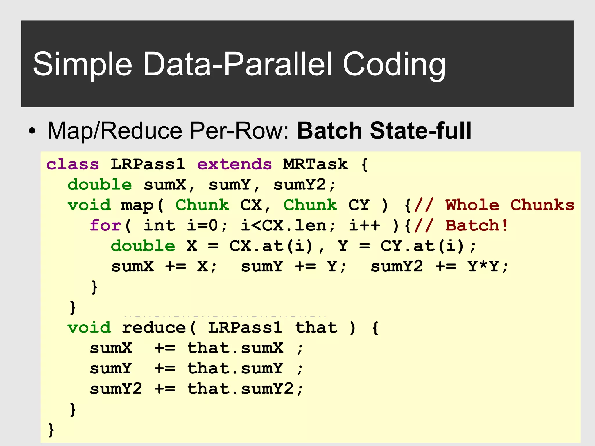 0xdata.com 13
Simple Data-Parallel Coding
● Map/Reduce Per-Row: Batch State-full
class LRPass1 extends MRTask {
double sumX, sumY, sumY2;
void map( Chunk CX, Chunk CY ) {// Whole Chunks
for( int i=0; i<CX.len; i++ ){// Batch!
double X = CX.at(i), Y = CY.at(i);
sumX += X; sumY += Y; sumY2 += Y*Y;
}
}
void reduce( LRPass1 that ) {
sumX += that.sumX ;
sumY += that.sumY ;
sumY2 += that.sumY2;
}
}
 