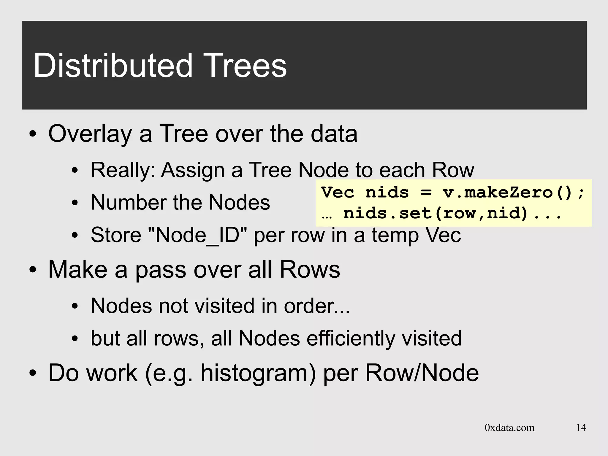 0xdata.com 14
Distributed Trees
● Overlay a Tree over the data
● Really: Assign a Tree Node to each Row
● Number the Nodes
● Store "Node_ID" per row in a temp Vec
● Make a pass over all Rows
● Nodes not visited in order...
● but all rows, all Nodes efficiently visited
● Do work (e.g. histogram) per Row/Node
Vec nids = v.makeZero();
… nids.set(row,nid)...
 