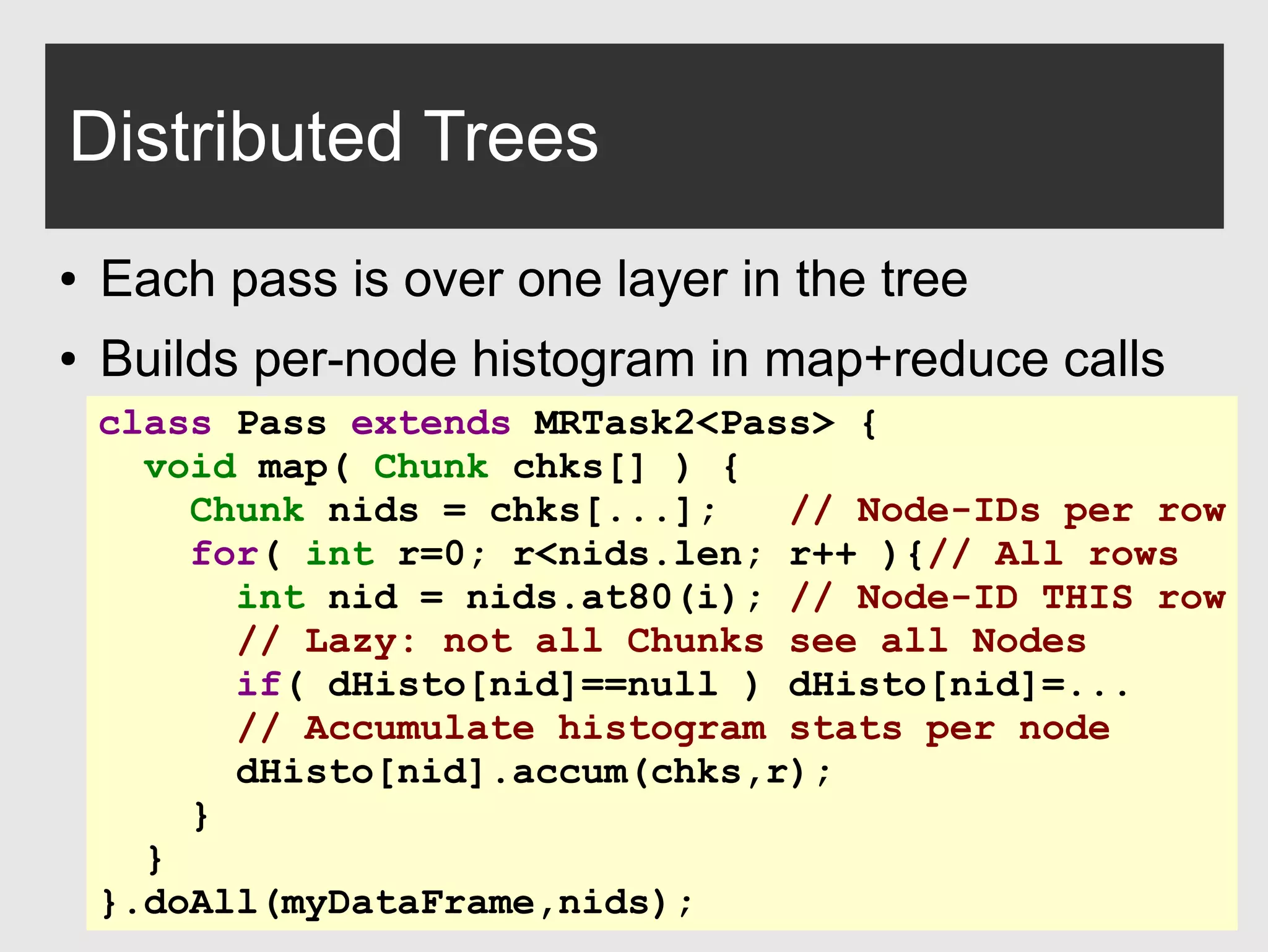 0xdata.com 18
Distributed Trees
● Each pass is over one layer in the tree
● Builds per-node histogram in map+reduce calls
class Pass extends MRTask2<Pass> {
void map( Chunk chks[] ) {
Chunk nids = chks[...]; // Node-IDs per row
for( int r=0; r<nids.len; r++ ){// All rows
int nid = nids.at80(i); // Node-ID THIS row
// Lazy: not all Chunks see all Nodes
if( dHisto[nid]==null ) dHisto[nid]=...
// Accumulate histogram stats per node
dHisto[nid].accum(chks,r);
}
}
}.doAll(myDataFrame,nids);
 
