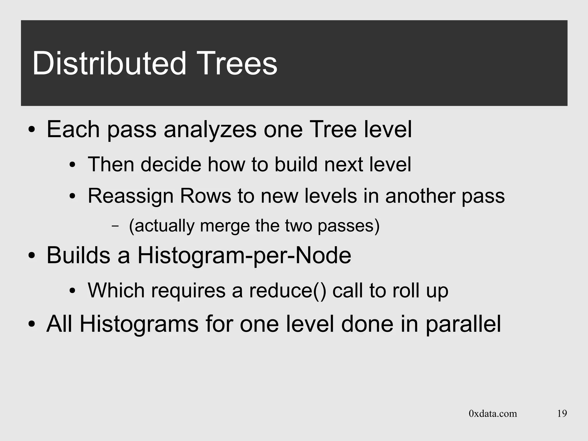 0xdata.com 19
Distributed Trees
● Each pass analyzes one Tree level
● Then decide how to build next level
● Reassign Rows to new levels in another pass
– (actually merge the two passes)
● Builds a Histogram-per-Node
● Which requires a reduce() call to roll up
● All Histograms for one level done in parallel
 