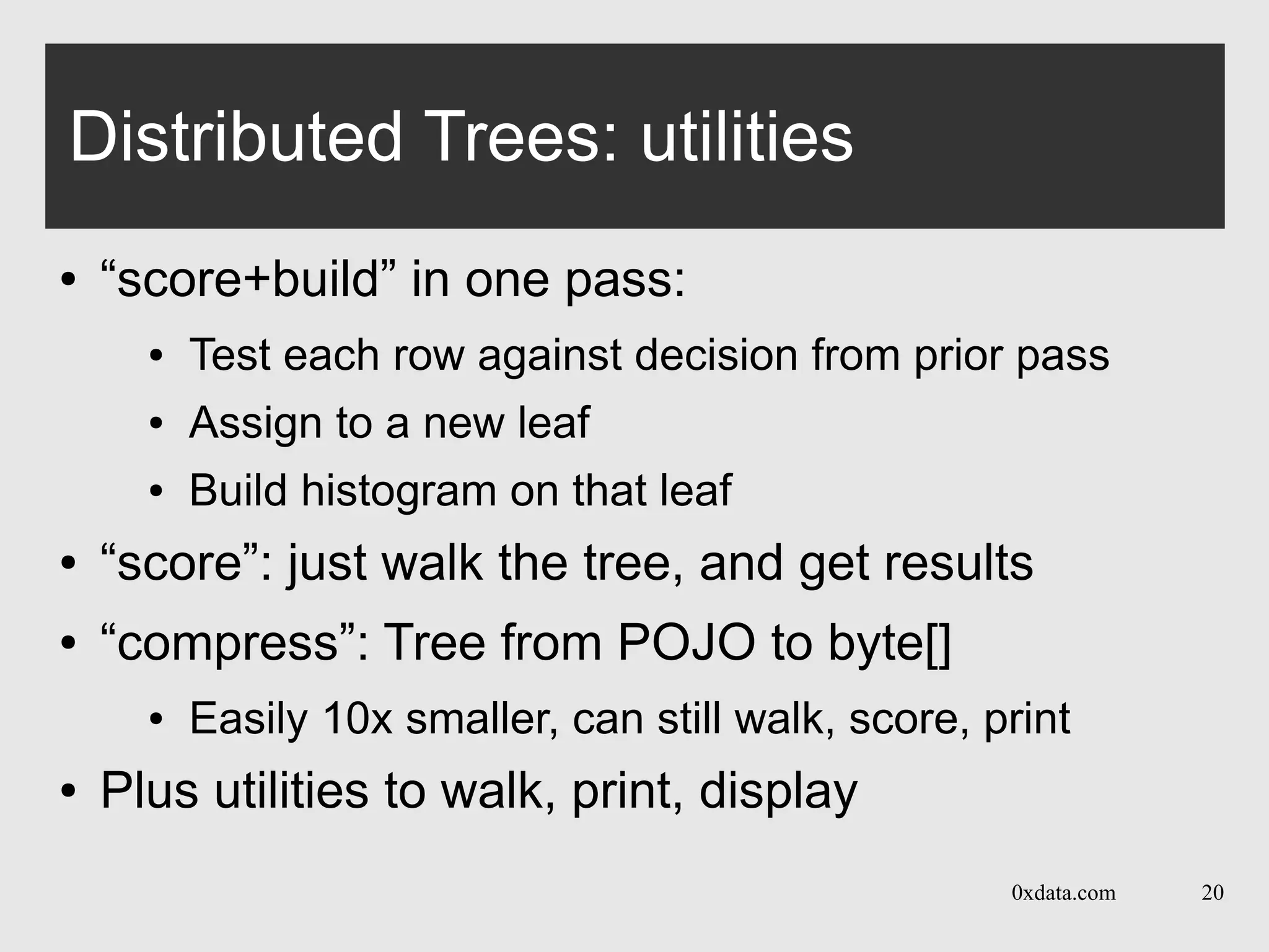 0xdata.com 20
Distributed Trees: utilities
● “score+build” in one pass:
● Test each row against decision from prior pass
● Assign to a new leaf
● Build histogram on that leaf
● “score”: just walk the tree, and get results
● “compress”: Tree from POJO to byte[]
● Easily 10x smaller, can still walk, score, print
● Plus utilities to walk, print, display
 