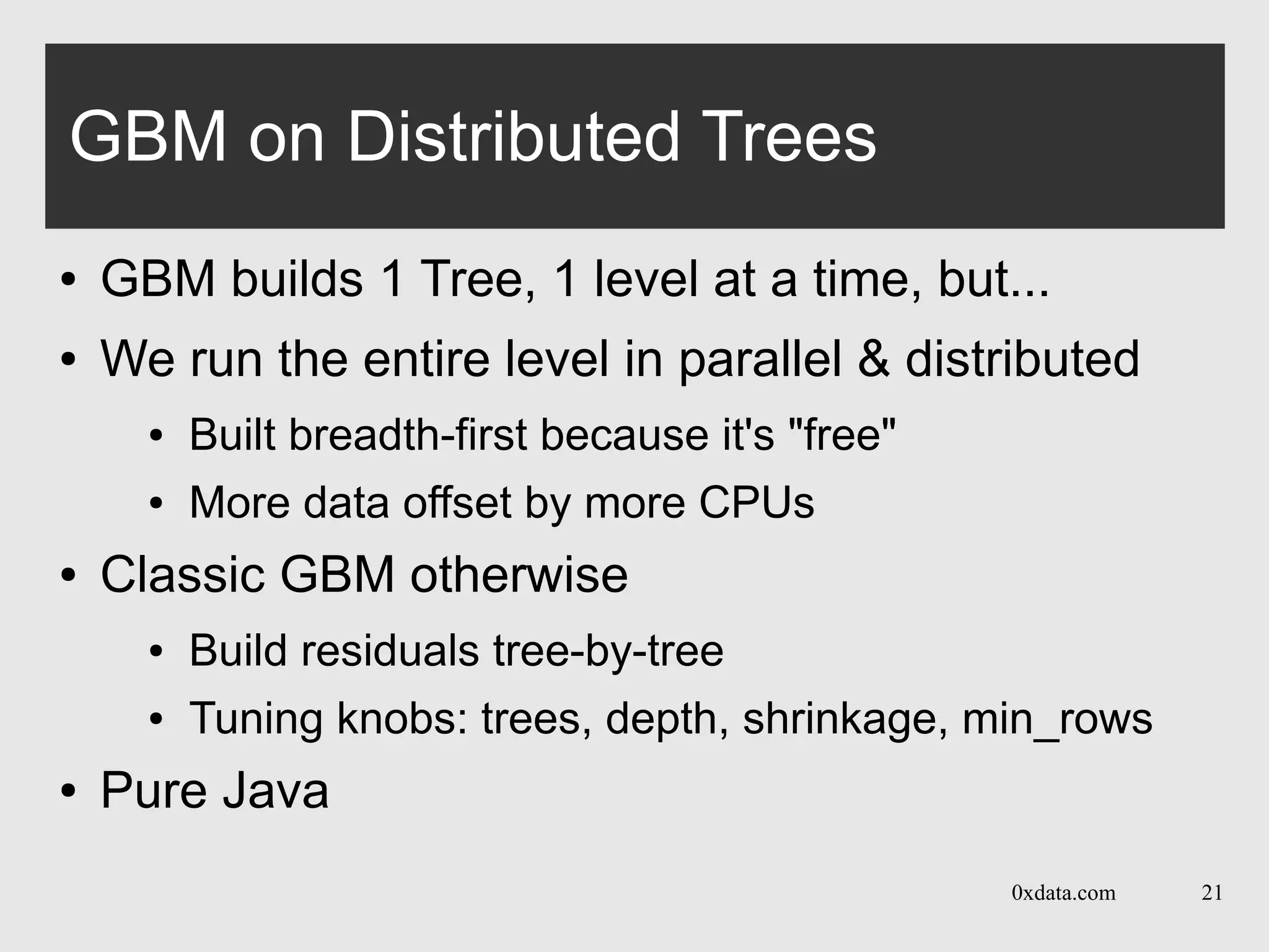 0xdata.com 21
GBM on Distributed Trees
● GBM builds 1 Tree, 1 level at a time, but...
● We run the entire level in parallel & distributed
● Built breadth-first because it's "free"
● More data offset by more CPUs
● Classic GBM otherwise
● Build residuals tree-by-tree
● Tuning knobs: trees, depth, shrinkage, min_rows
● Pure Java
 