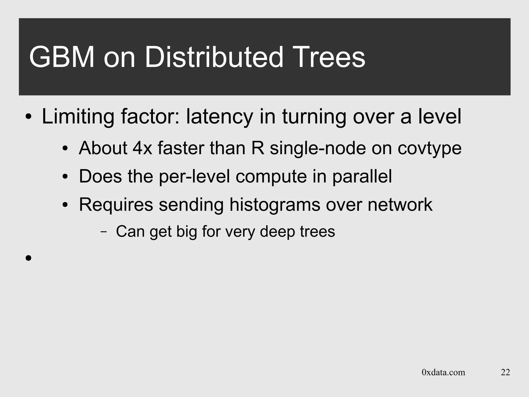 0xdata.com 22
GBM on Distributed Trees
● Limiting factor: latency in turning over a level
● About 4x faster than R single-node on covtype
● Does the per-level compute in parallel
● Requires sending histograms over network
– Can get big for very deep trees
●
 