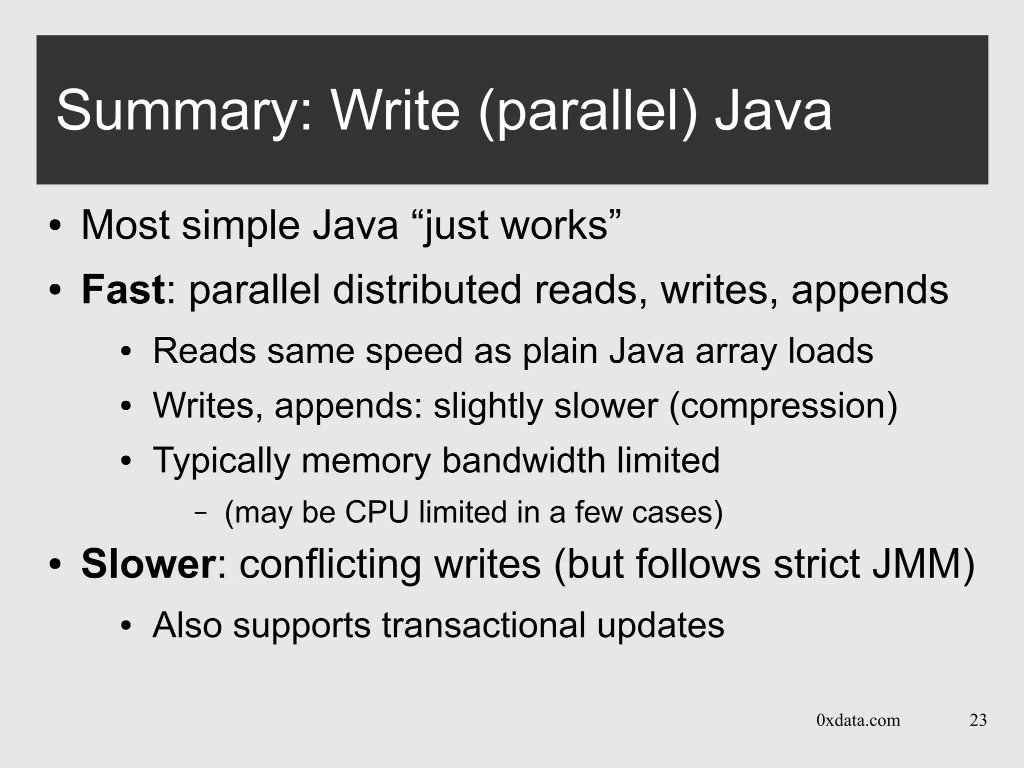 0xdata.com 23
Summary: Write (parallel) Java
● Most simple Java “just works”
● Fast: parallel distributed reads, writes, appends
● Reads same speed as plain Java array loads
● Writes, appends: slightly slower (compression)
● Typically memory bandwidth limited
– (may be CPU limited in a few cases)
● Slower: conflicting writes (but follows strict JMM)
● Also supports transactional updates
 