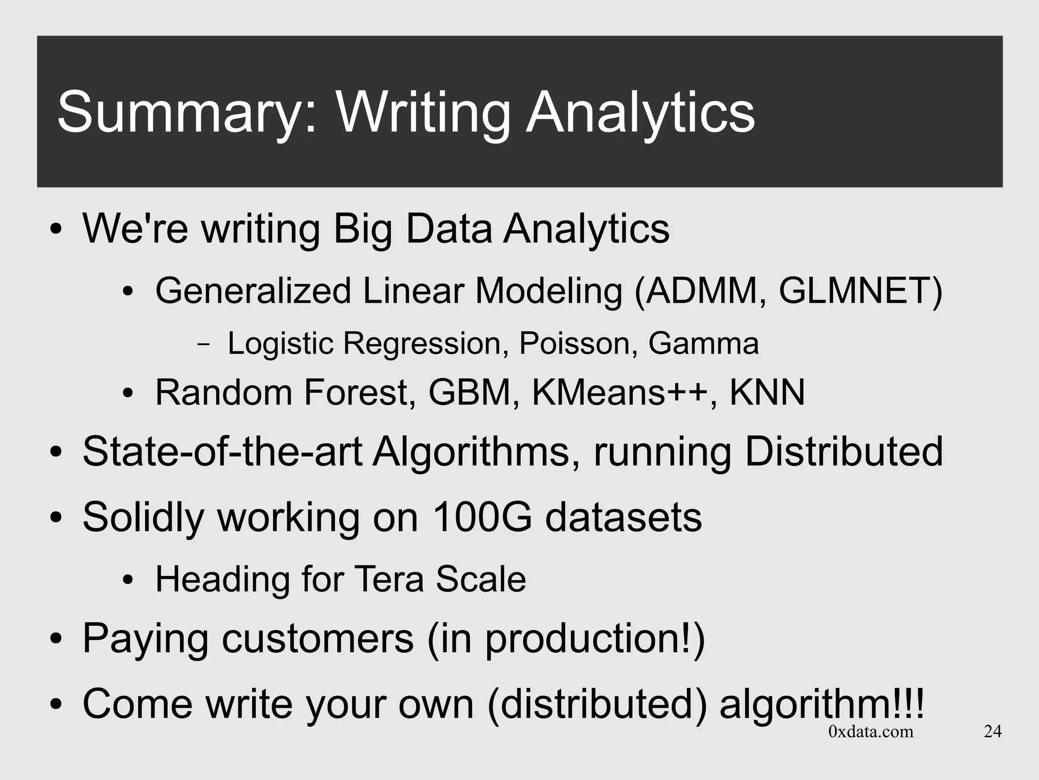 0xdata.com 24
Summary: Writing Analytics
● We're writing Big Data Analytics
● Generalized Linear Modeling (ADMM, GLMNET)
– Logistic Regression, Poisson, Gamma
● Random Forest, GBM, KMeans++, KNN
● State-of-the-art Algorithms, running Distributed
● Solidly working on 100G datasets
● Heading for Tera Scale
● Paying customers (in production!)
● Come write your own (distributed) algorithm!!!
 