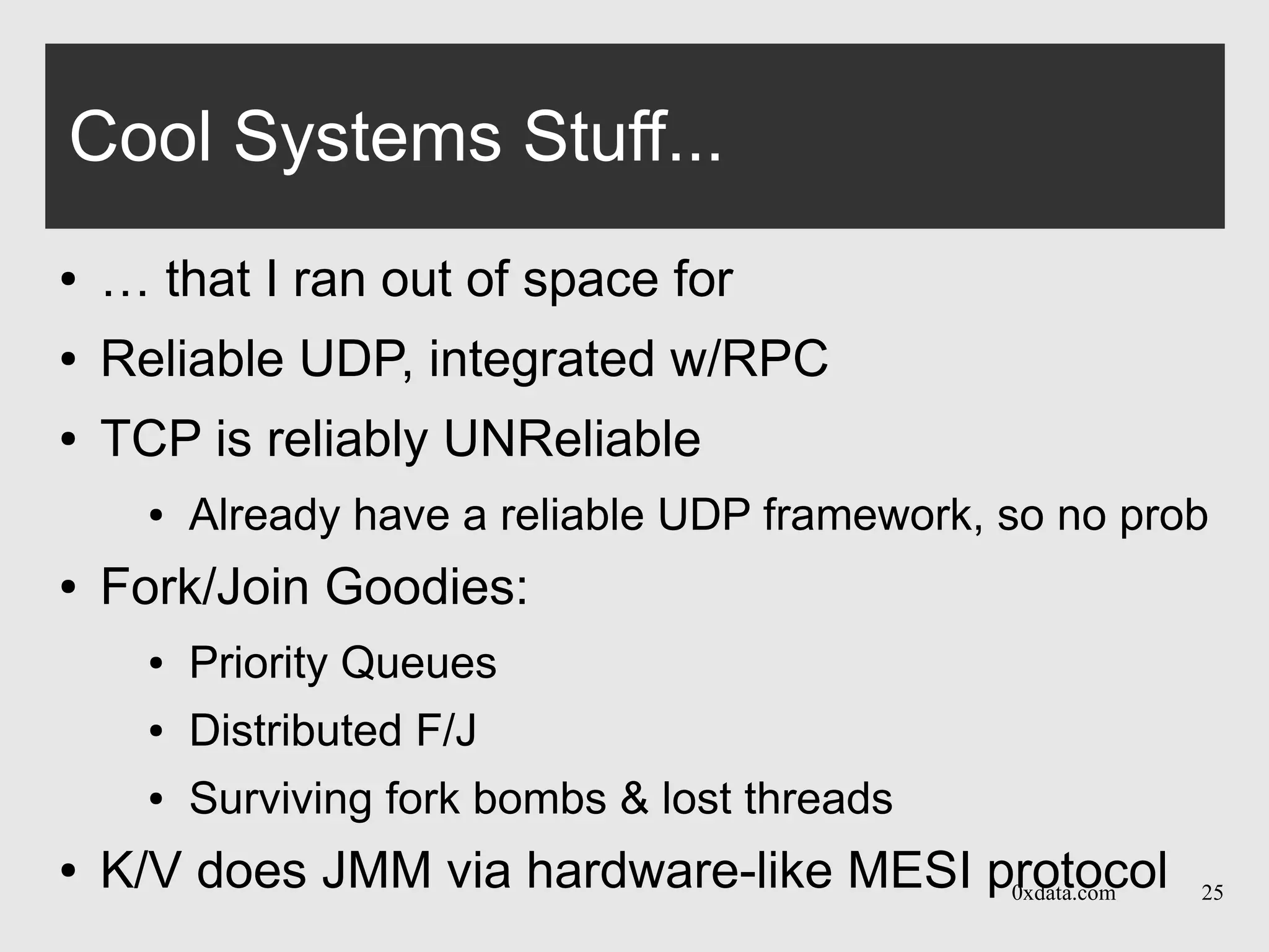 0xdata.com 25
Cool Systems Stuff...
● … that I ran out of space for
● Reliable UDP, integrated w/RPC
● TCP is reliably UNReliable
● Already have a reliable UDP framework, so no prob
● Fork/Join Goodies:
● Priority Queues
● Distributed F/J
● Surviving fork bombs & lost threads
● K/V does JMM via hardware-like MESI protocol
 