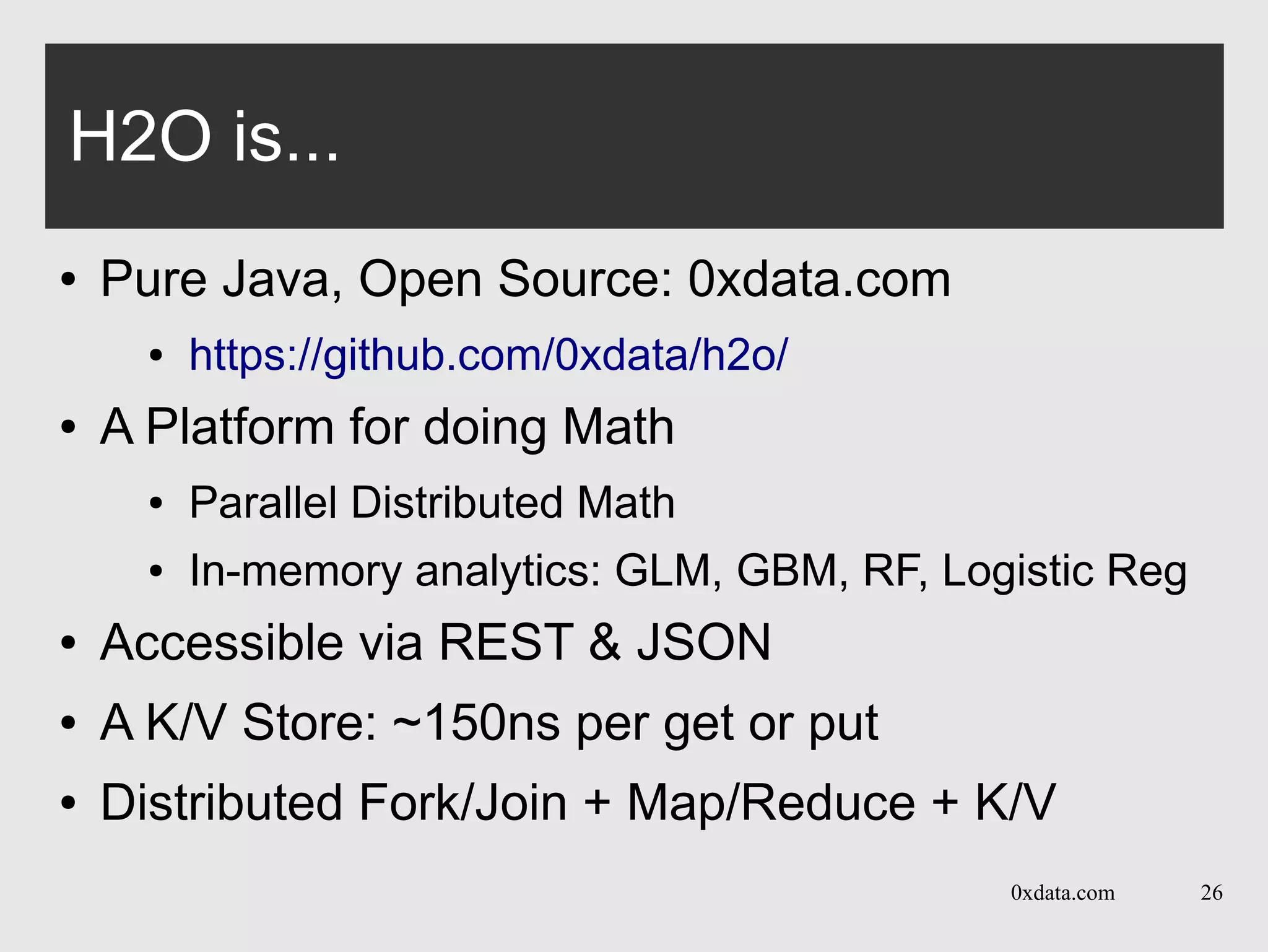 0xdata.com 26
H2O is...
● Pure Java, Open Source: 0xdata.com
● https://github.com/0xdata/h2o/
● A Platform for doing Math
● Parallel Distributed Math
● In-memory analytics: GLM, GBM, RF, Logistic Reg
● Accessible via REST & JSON
● A K/V Store: ~150ns per get or put
● Distributed Fork/Join + Map/Reduce + K/V
 