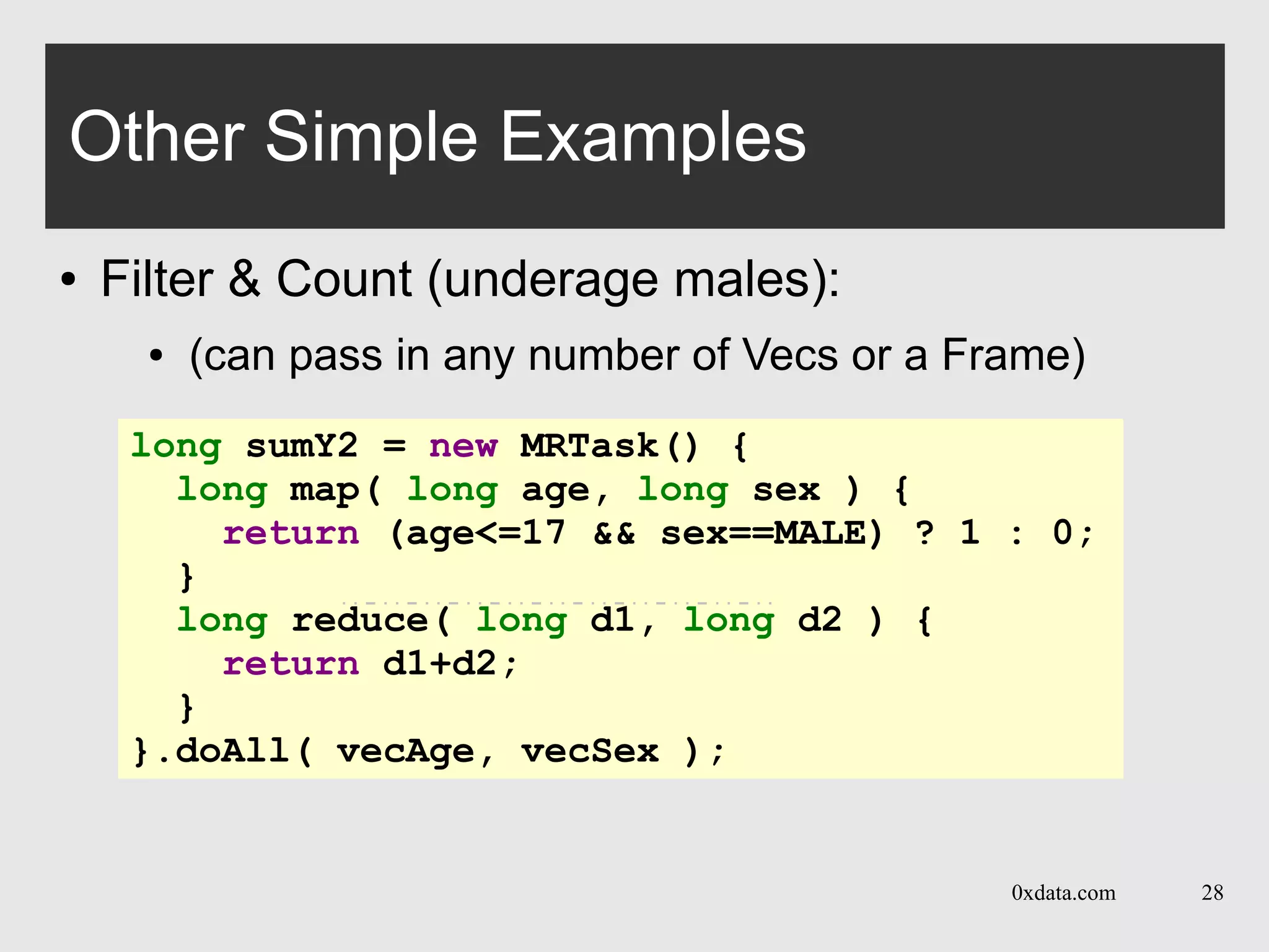 0xdata.com 28
Other Simple Examples
● Filter & Count (underage males):
● (can pass in any number of Vecs or a Frame)
long sumY2 = new MRTask() {
long map( long age, long sex ) {
return (age<=17 && sex==MALE) ? 1 : 0;
}
long reduce( long d1, long d2 ) {
return d1+d2;
}
}.doAll( vecAge, vecSex );
 
