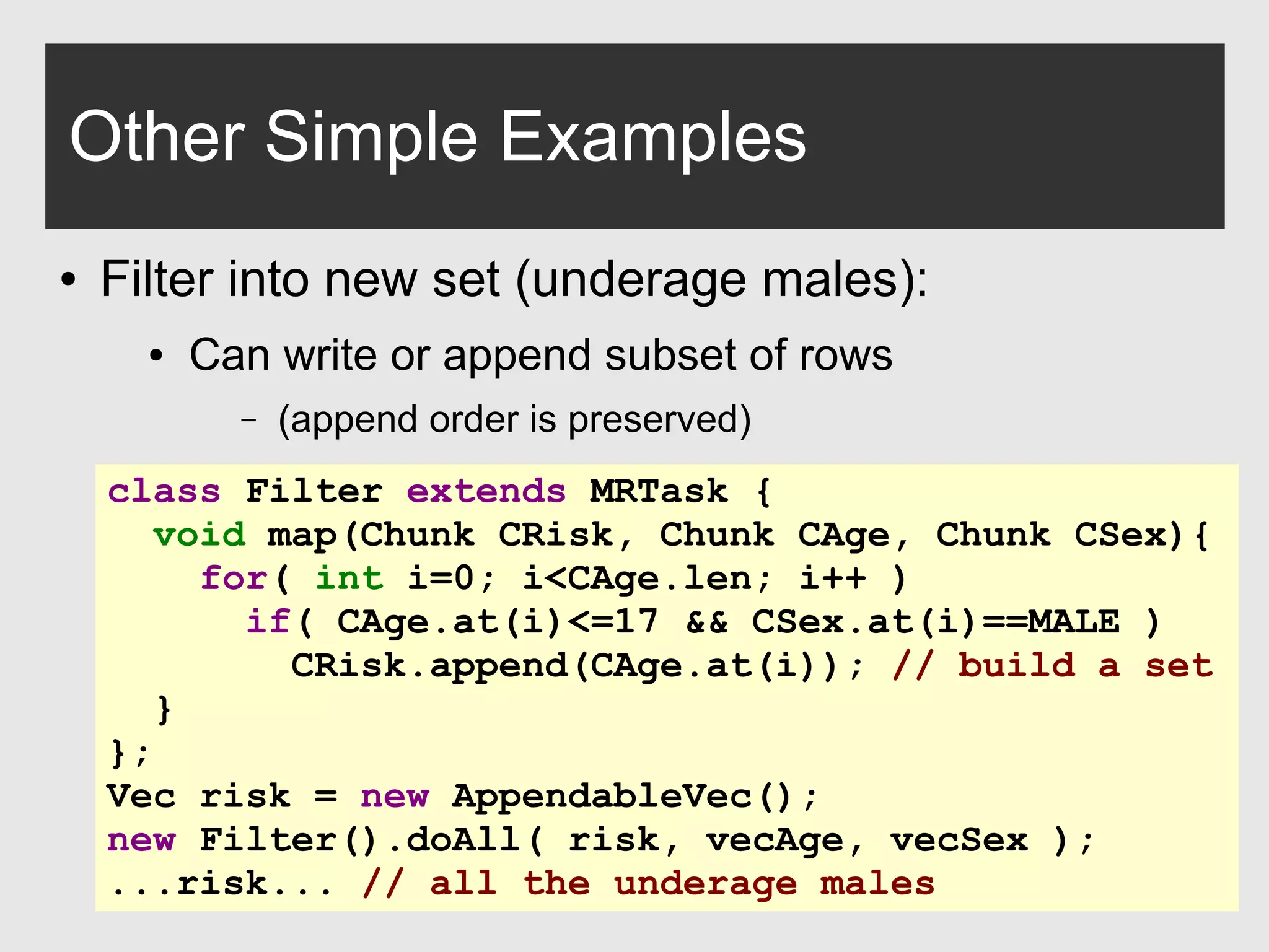 0xdata.com 29
Other Simple Examples
● Filter into new set (underage males):
● Can write or append subset of rows
– (append order is preserved)
class Filter extends MRTask {
void map(Chunk CRisk, Chunk CAge, Chunk CSex){
for( int i=0; i<CAge.len; i++ )
if( CAge.at(i)<=17 && CSex.at(i)==MALE )
CRisk.append(CAge.at(i)); // build a set
}
};
Vec risk = new AppendableVec();
new Filter().doAll( risk, vecAge, vecSex );
...risk... // all the underage males
 