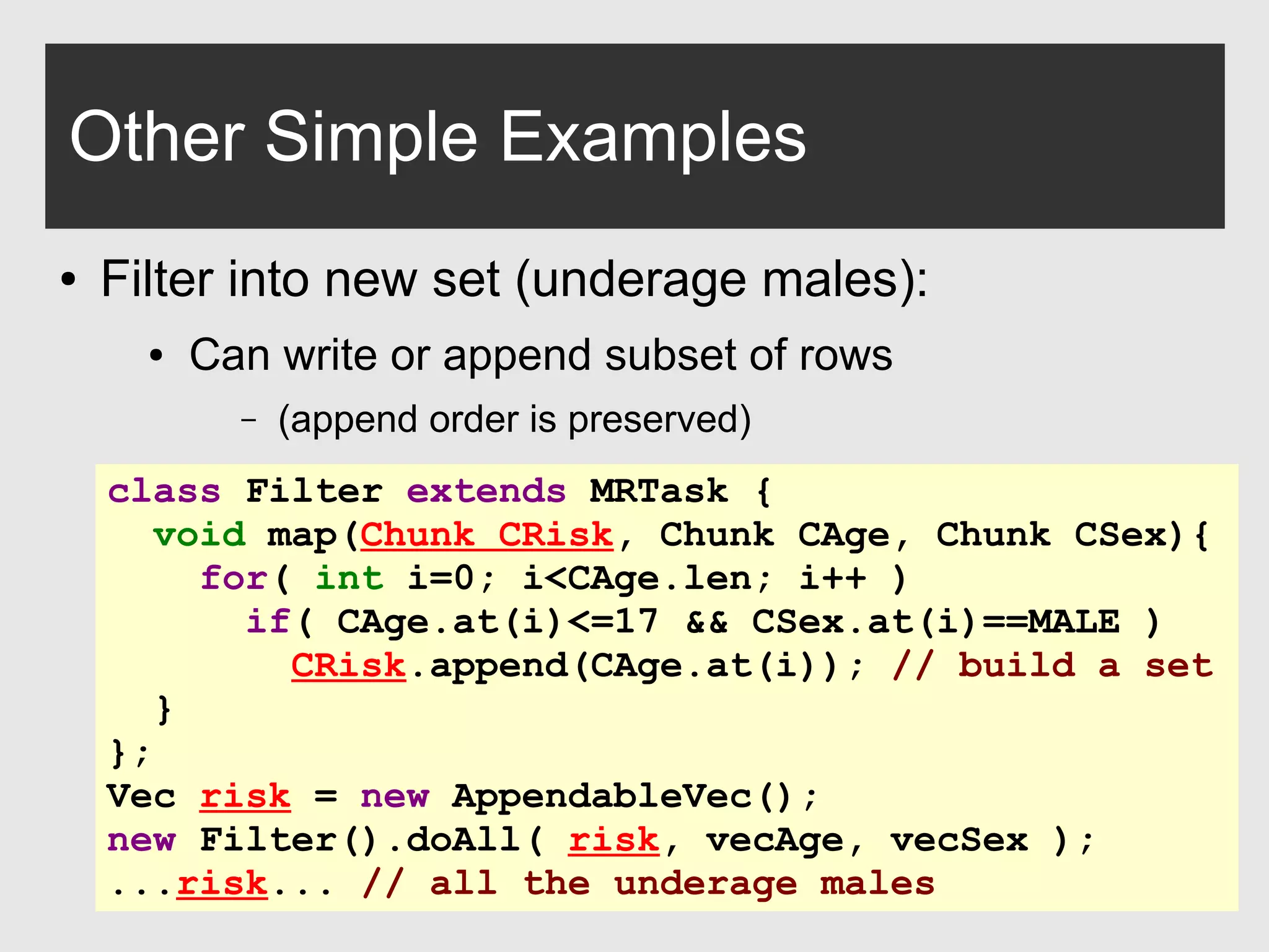 0xdata.com 30
Other Simple Examples
● Filter into new set (underage males):
● Can write or append subset of rows
– (append order is preserved)
class Filter extends MRTask {
void map(Chunk CRisk, Chunk CAge, Chunk CSex){
for( int i=0; i<CAge.len; i++ )
if( CAge.at(i)<=17 && CSex.at(i)==MALE )
CRisk.append(CAge.at(i)); // build a set
}
};
Vec risk = new AppendableVec();
new Filter().doAll( risk, vecAge, vecSex );
...risk... // all the underage males
 
