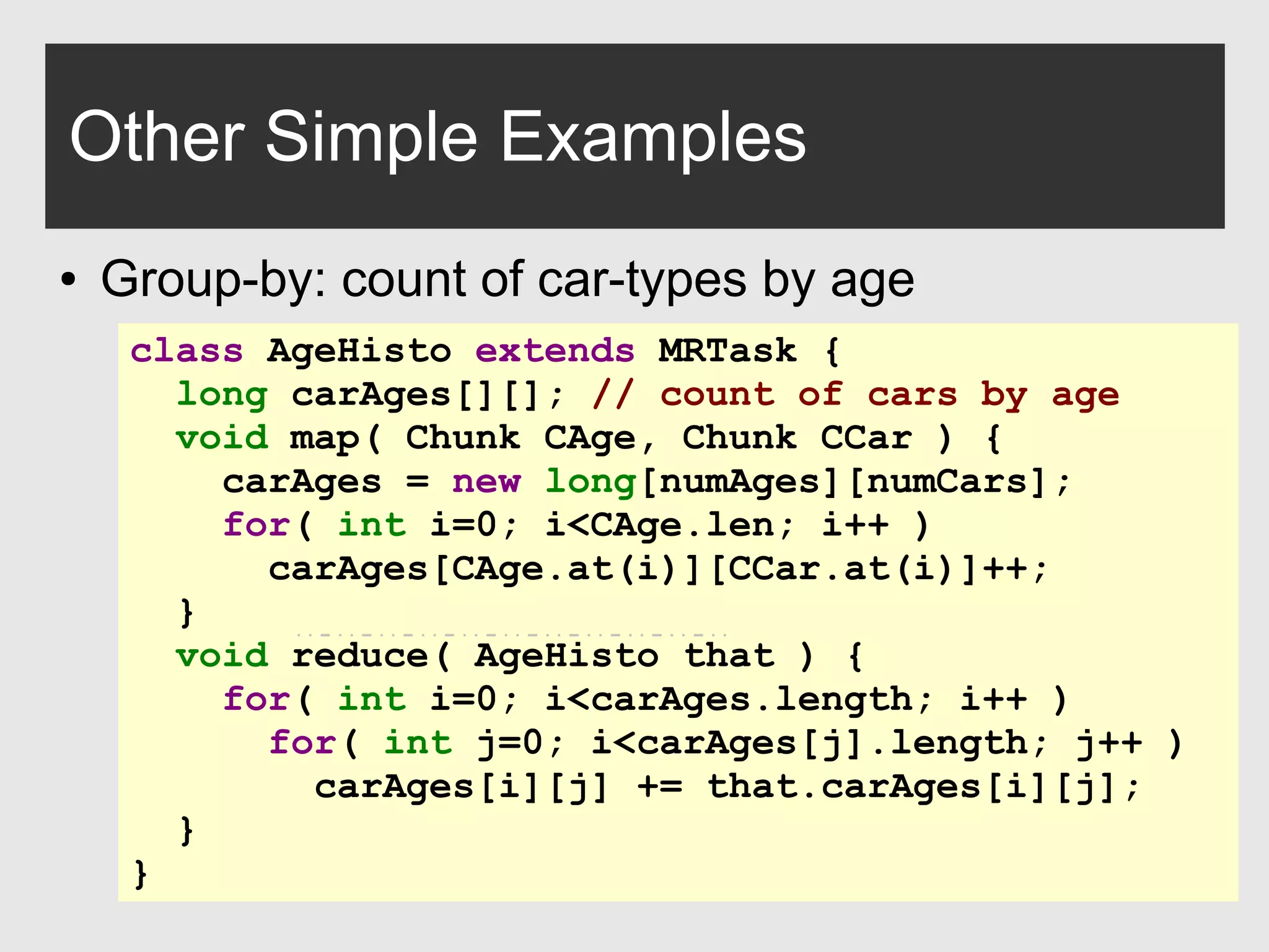 0xdata.com 31
Other Simple Examples
● Group-by: count of car-types by age
class AgeHisto extends MRTask {
long carAges[][]; // count of cars by age
void map( Chunk CAge, Chunk CCar ) {
carAges = new long[numAges][numCars];
for( int i=0; i<CAge.len; i++ )
carAges[CAge.at(i)][CCar.at(i)]++;
}
void reduce( AgeHisto that ) {
for( int i=0; i<carAges.length; i++ )
for( int j=0; i<carAges[j].length; j++ )
carAges[i][j] += that.carAges[i][j];
}
}
 