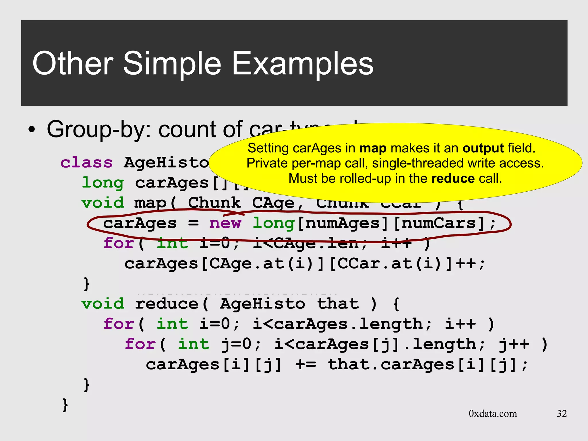0xdata.com 32
class AgeHisto extends MRTask {
long carAges[][]; // count of cars by age
void map( Chunk CAge, Chunk CCar ) {
carAges = new long[numAges][numCars];
for( int i=0; i<CAge.len; i++ )
carAges[CAge.at(i)][CCar.at(i)]++;
}
void reduce( AgeHisto that ) {
for( int i=0; i<carAges.length; i++ )
for( int j=0; i<carAges[j].length; j++ )
carAges[i][j] += that.carAges[i][j];
}
}
Other Simple Examples
● Group-by: count of car-types by age
Setting carAges in map() makes it an output field.
Private per-map call, single-threaded write access.
Must be rolled-up in the reduce call.
Setting carAges in map makes it an output field.
Private per-map call, single-threaded write access.
Must be rolled-up in the reduce call.
 