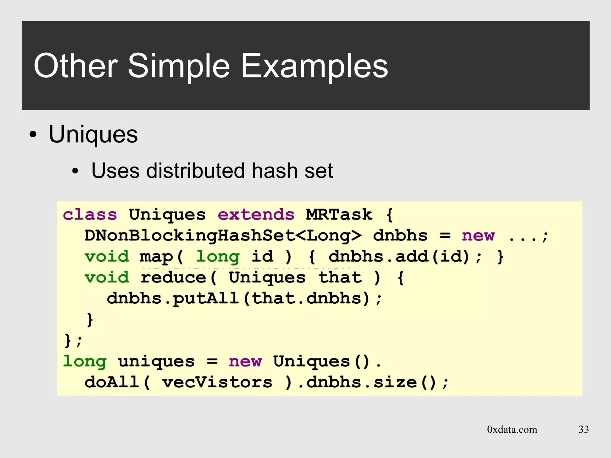 0xdata.com 33
Other Simple Examples
● Uniques
● Uses distributed hash set
class Uniques extends MRTask {
DNonBlockingHashSet<Long> dnbhs = new ...;
void map( long id ) { dnbhs.add(id); }
void reduce( Uniques that ) {
dnbhs.putAll(that.dnbhs);
}
};
long uniques = new Uniques().
doAll( vecVistors ).dnbhs.size();
 