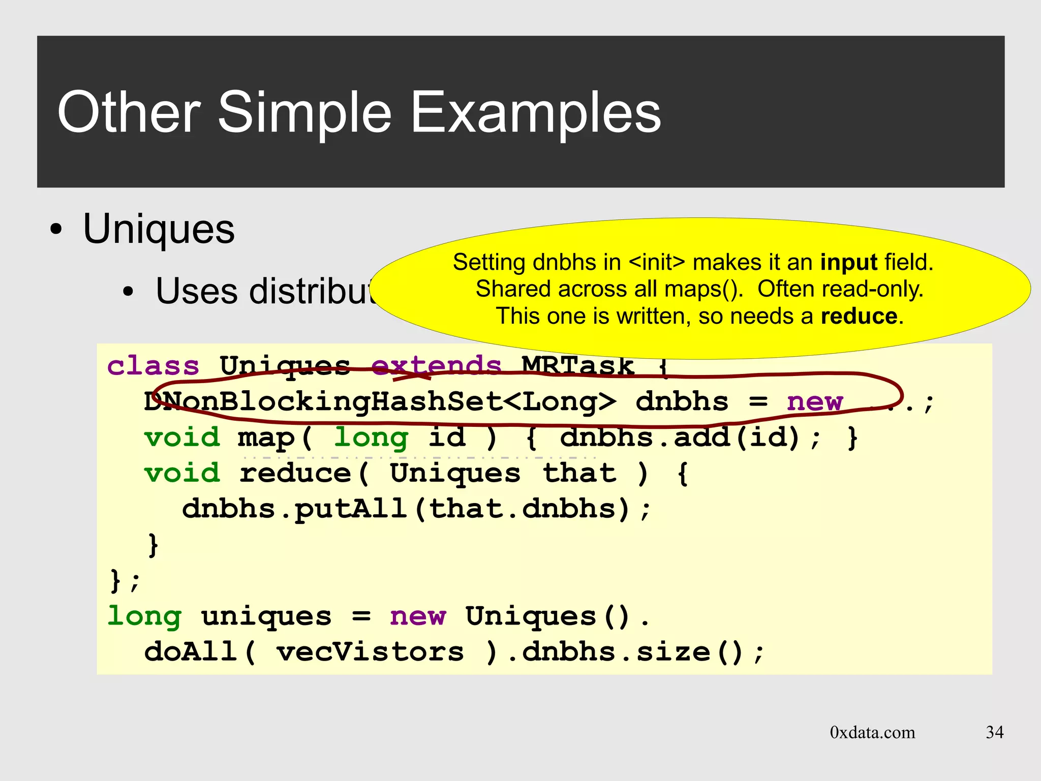 0xdata.com 34
Other Simple Examples
● Uniques
● Uses distributed hash set
class Uniques extends MRTask {
DNonBlockingHashSet<Long> dnbhs = new ...;
void map( long id ) { dnbhs.add(id); }
void reduce( Uniques that ) {
dnbhs.putAll(that.dnbhs);
}
};
long uniques = new Uniques().
doAll( vecVistors ).dnbhs.size();
Setting dnbhs in <init> makes it an input field.
Shared across all maps(). Often read-only.
This one is written, so needs a reduce.
 
