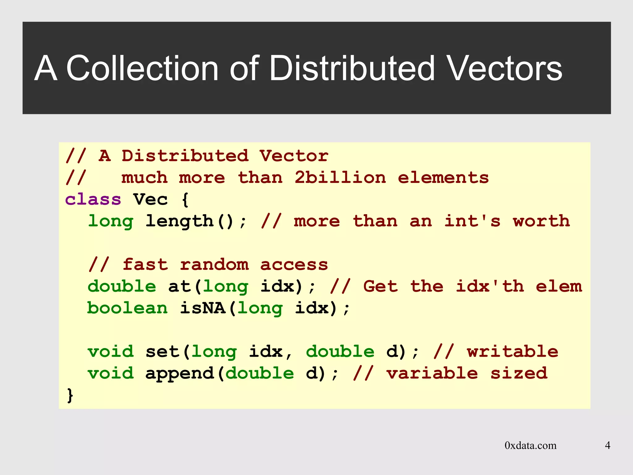 0xdata.com 4
A Collection of Distributed Vectors
// A Distributed Vector
// much more than 2billion elements
class Vec {
long length(); // more than an int's worth
// fast random access
double at(long idx); // Get the idx'th elem
boolean isNA(long idx);
void set(long idx, double d); // writable
void append(double d); // variable sized
}
 