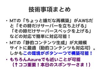 技術事項まとめ  
•  MMTTの「ちょっと嫌だな再構築」がAAWWSSだ
と「その時だけサーバーを立ち上げる」
「その時だけサーバースペックを上げる」
などの対応で簡単に対応可能！  
•  MMTTの「静的コンテンツ生成」が大規模  
サイトに最適（動的コンテンツも対応可）。
しかもこの環境がボタン一つで構築可能！  
•  もちろんAAzzuurreeでも近いことが可能  
（↑ココ重要！本日のスポンサーさま！）  
 