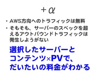 +α  
•  AAWWSS方向�へのトラフィックは無料  
•  そもそも、サーバーのスペックを超
えるアウトバウンドトラフィックは
発生しようがない  
選択したサーバーと  
コンテンツ PVで、  
だいたいの料金がわかる  
 