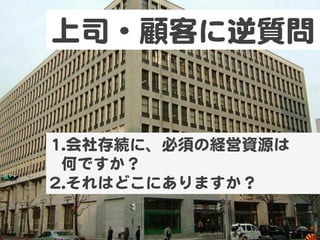 上司・顧客に逆質問  
11.. 会社存続に、必須の経営資源は  
何ですか？  
22.. それはどこにありますか？  
 