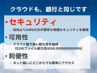 クラウドも、銀行と同じです  
• セキュリティ  
–  社内よりAAWWSSの方が堅牢な物理セキュリティを確保  
• 可用性  
–  クラウド側で高い耐久性を維持  
（SS33のファイル耐久性は9999..999999999999999999%%）  
• 利便性  
–  ネット越しにどこからでも簡単にアクセス  
 