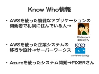 KKnnooww  WWhhoo情報  
•  AAWWSSを使った複雑なアプリケーションの
開発者で札幌に住んでいる人→  
•  AAWWSSを使った企業システムの  
移行や設計→サーバーワークス  
•  AAzzuurreeを使ったシステム開発→FFIIXXEERRさん  
@dateofrock	
  
田名辺さん	
serverworks.co.jp	
 