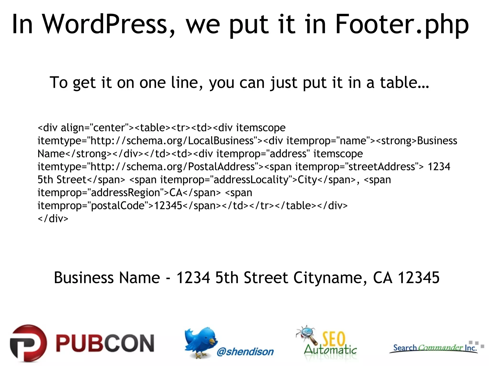 In WordPress, we put it in Footer.php
To get it on one line, you can just put it in a table…
<div align="center"><table><tr><td><div itemscope
itemtype="http://schema.org/LocalBusiness"><div itemprop="name"><strong>Business
Name</strong></div></td><td><div itemprop="address" itemscope
itemtype="http://schema.org/PostalAddress"><span itemprop="streetAddress"> 1234
5th Street</span> <span itemprop="addressLocality">City</span>, <span
itemprop="addressRegion">CA</span> <span
itemprop="postalCode">12345</span></td></tr></table></div>
</div>

Business Name - 1234 5th Street Cityname, CA 12345

 