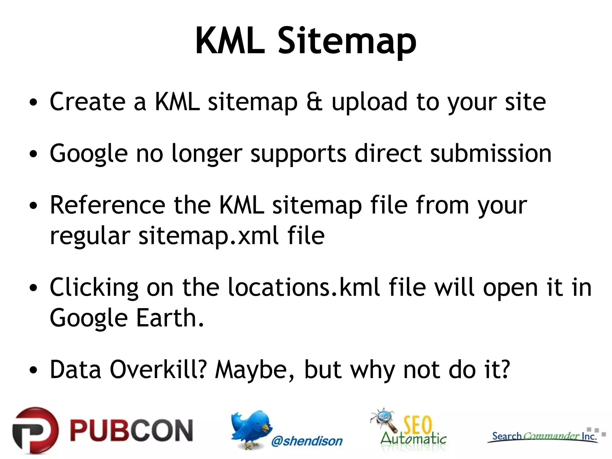 KML Sitemap
• Create a KML sitemap & upload to your site
• Google no longer supports direct submission
• Reference the KML sitemap file from your
regular sitemap.xml file
• Clicking on the locations.kml file will open it in
Google Earth.
• Data Overkill? Maybe, but why not do it?

 