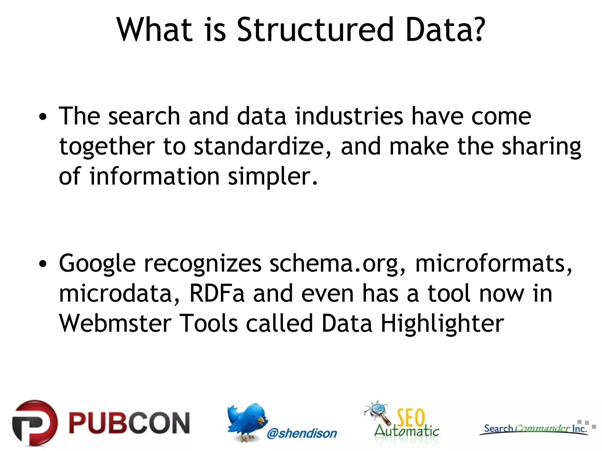 What is Structured Data?
• The search and data industries have come
together to standardize, and make the sharing
of information simpler.
• Google recognizes schema.org, microformats,
microdata, RDFa and even has a tool now in
Webmster Tools called Data Highlighter

 