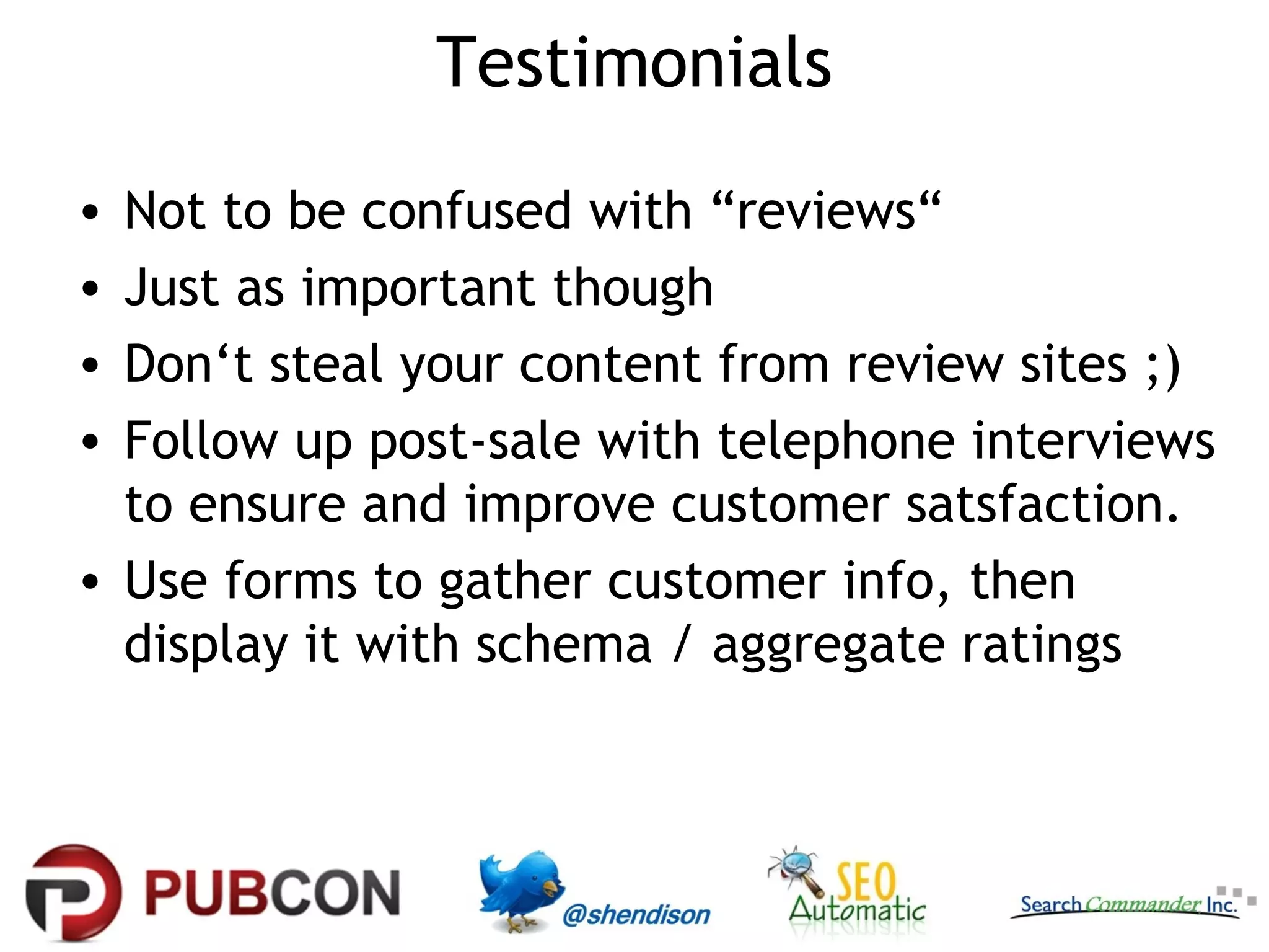 Testimonials
•
•
•
•

Not to be confused with “reviews“
Just as important though
Don‘t steal your content from review sites ;)
Follow up post-sale with telephone interviews
to ensure and improve customer satsfaction.
• Use forms to gather customer info, then
display it with schema / aggregate ratings

 