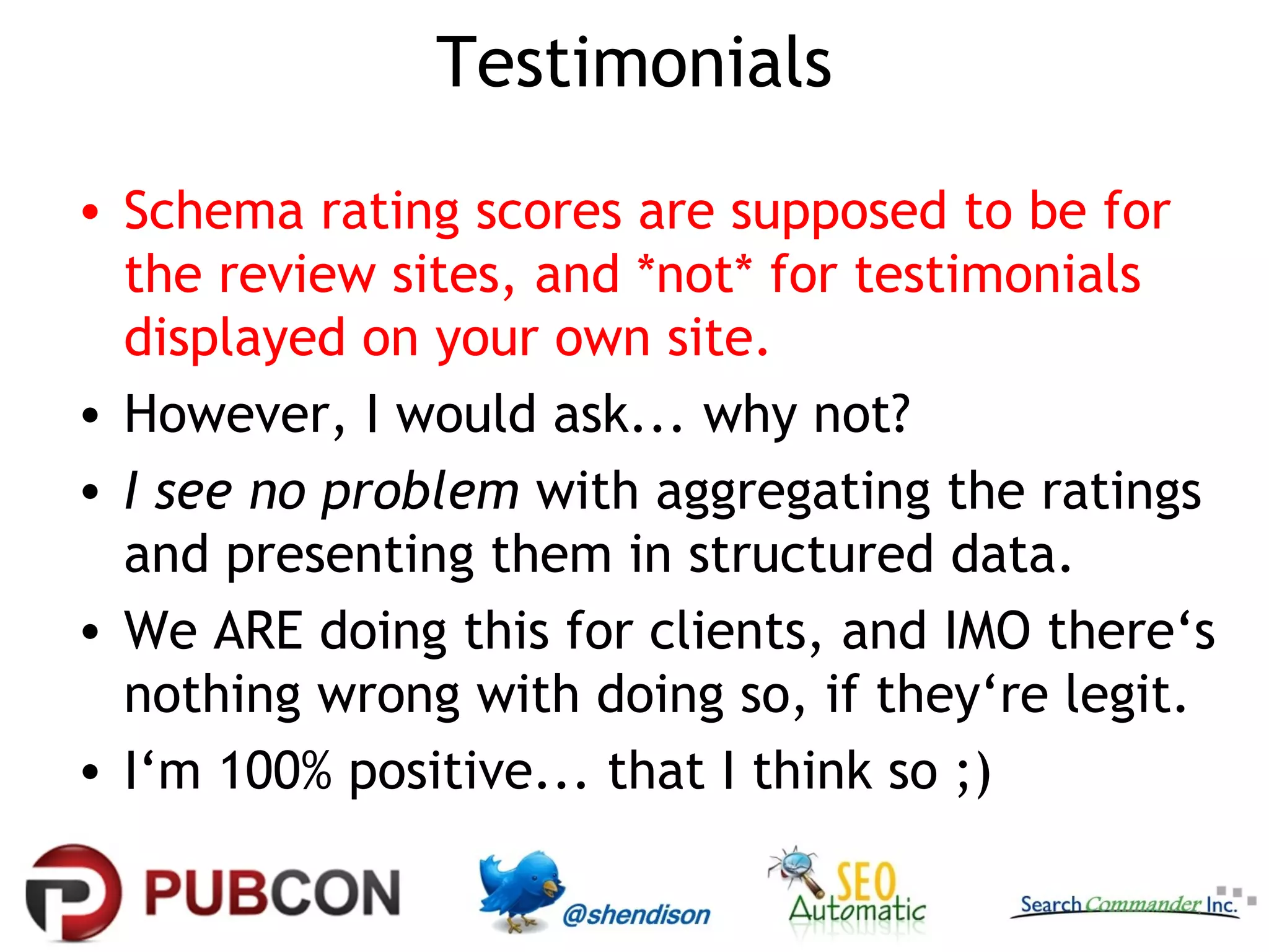 Testimonials
• Schema rating scores are supposed to be for
the review sites, and *not* for testimonials
displayed on your own site.
• However, I would ask... why not?
• I see no problem with aggregating the ratings
and presenting them in structured data.
• We ARE doing this for clients, and IMO there‘s
nothing wrong with doing so, if they‘re legit.
• I‘m 100% positive... that I think so ;)

 