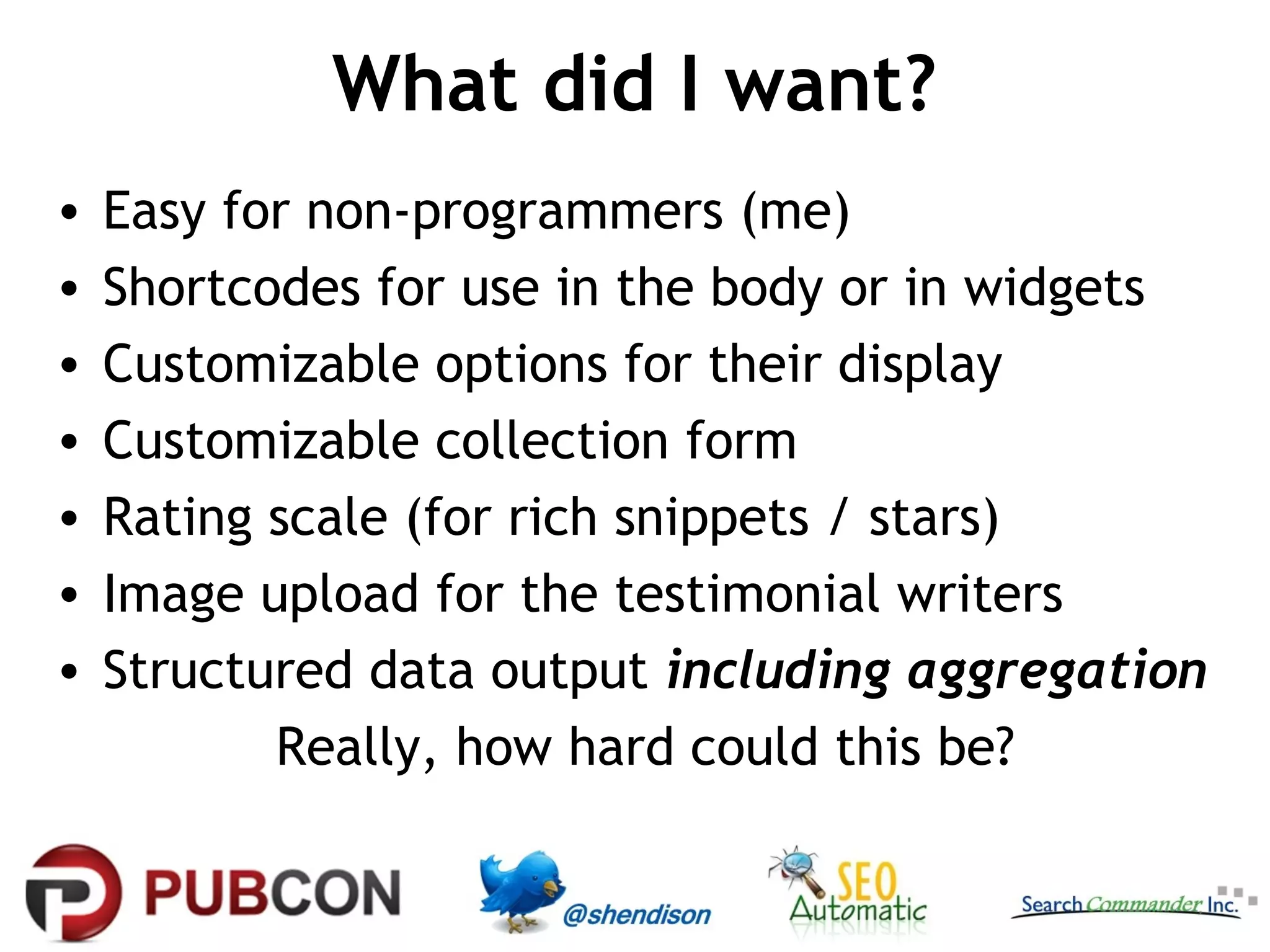 What did I want?
•
•
•
•
•
•
•

Easy for non-programmers (me)
Shortcodes for use in the body or in widgets
Customizable options for their display
Customizable collection form
Rating scale (for rich snippets / stars)
Image upload for the testimonial writers
Structured data output including aggregation
Really, how hard could this be?

 