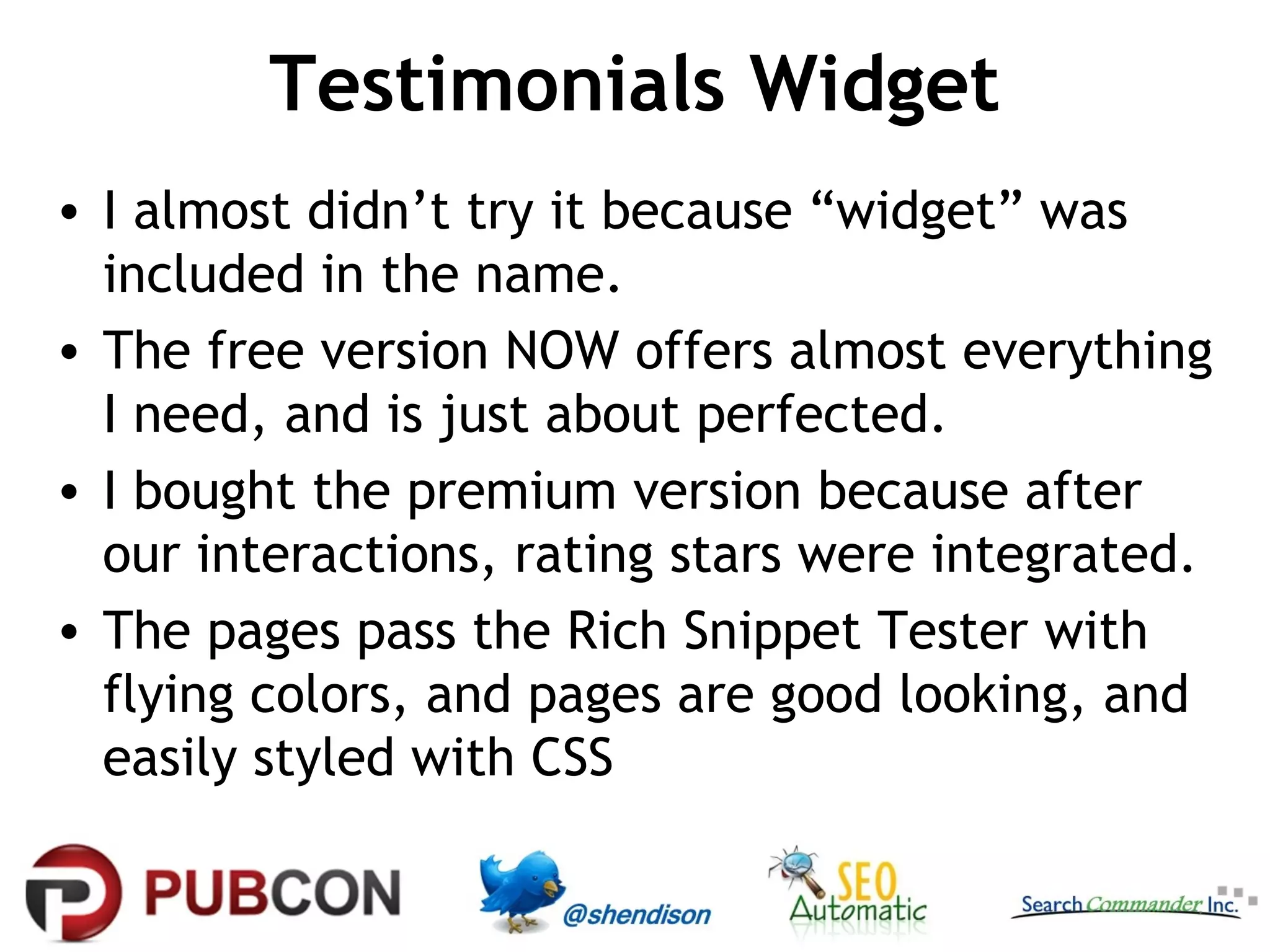 Testimonials Widget
• I almost didn’t try it because “widget” was
included in the name.
• The free version NOW offers almost everything
I need, and is just about perfected.
• I bought the premium version because after
our interactions, rating stars were integrated.
• The pages pass the Rich Snippet Tester with
flying colors, and pages are good looking, and
easily styled with CSS

 
