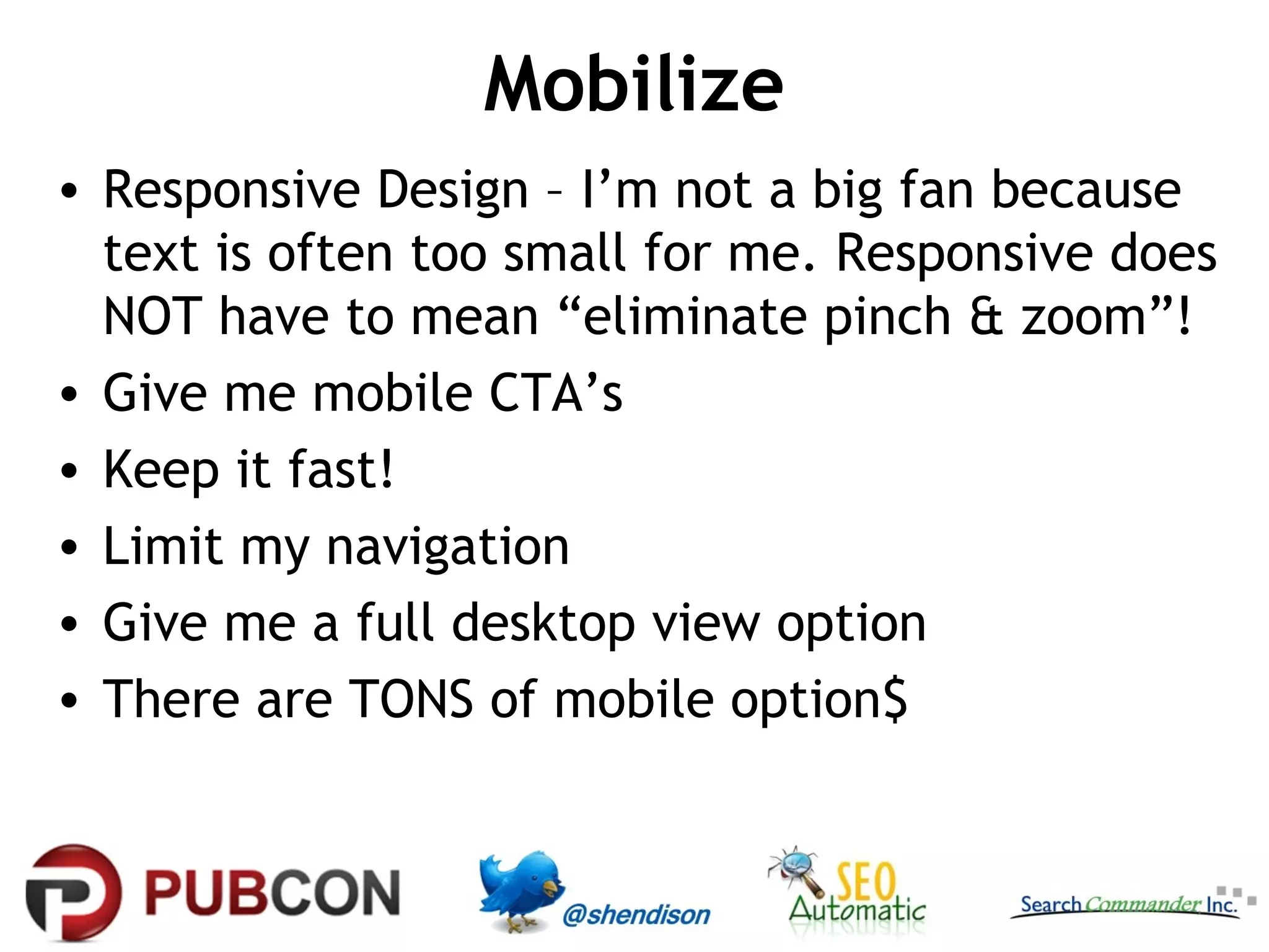 Mobilize
• Responsive Design – I’m not a big fan because
text is often too small for me. Responsive does
NOT have to mean “eliminate pinch & zoom”!
• Give me mobile CTA’s
• Keep it fast!
• Limit my navigation
• Give me a full desktop view option
• There are TONS of mobile option$

 