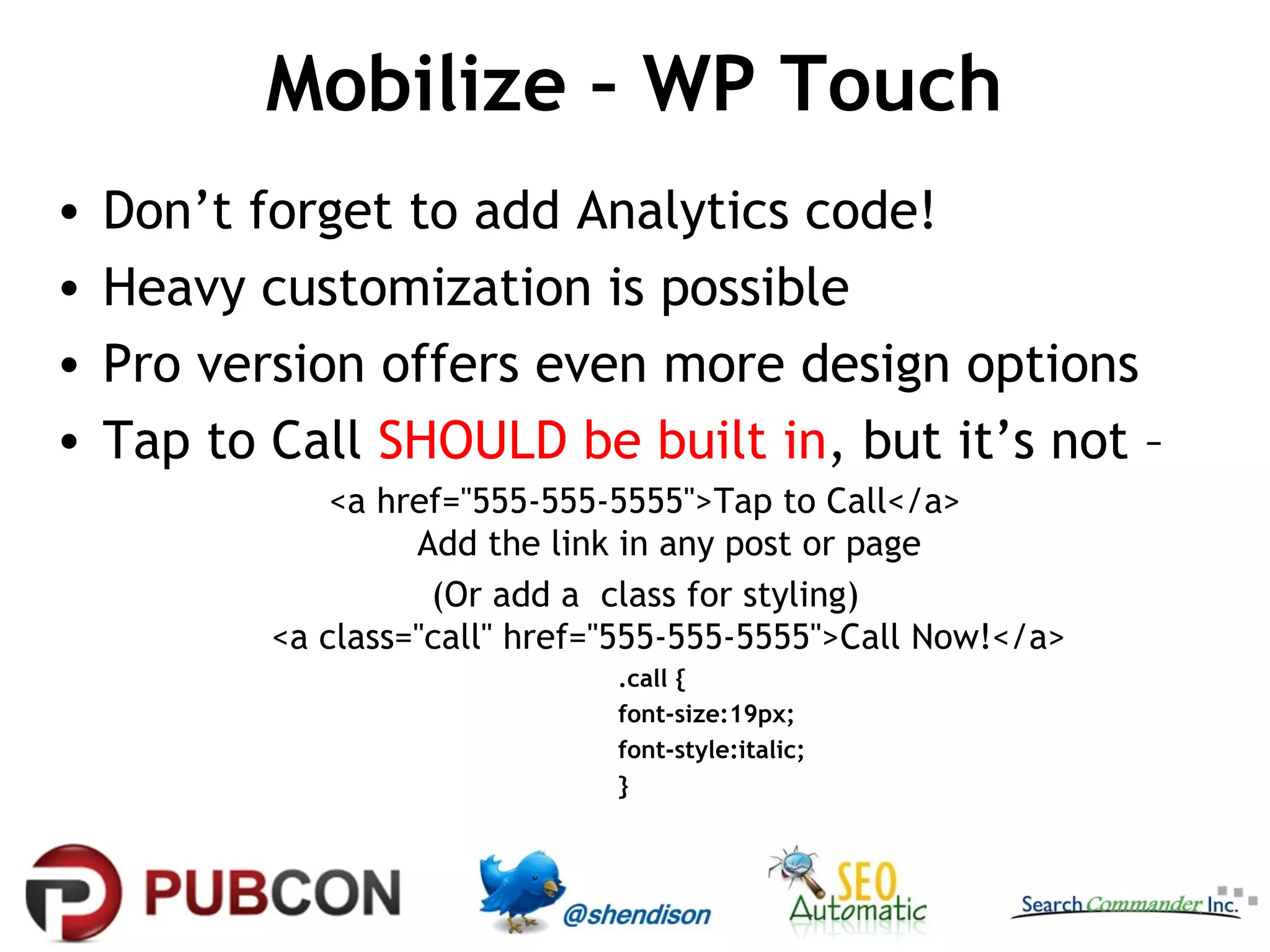Mobilize – WP Touch
•
•
•
•

Don’t forget to add Analytics code!
Heavy customization is possible
Pro version offers even more design options
Tap to Call SHOULD be built in, but it’s not –
<a href="555-555-5555">Tap to Call</a>
Add the link in any post or page
(Or add a class for styling)
<a class="call" href="555-555-5555">Call Now!</a>
.call {
font-size:19px;
font-style:italic;
}

 