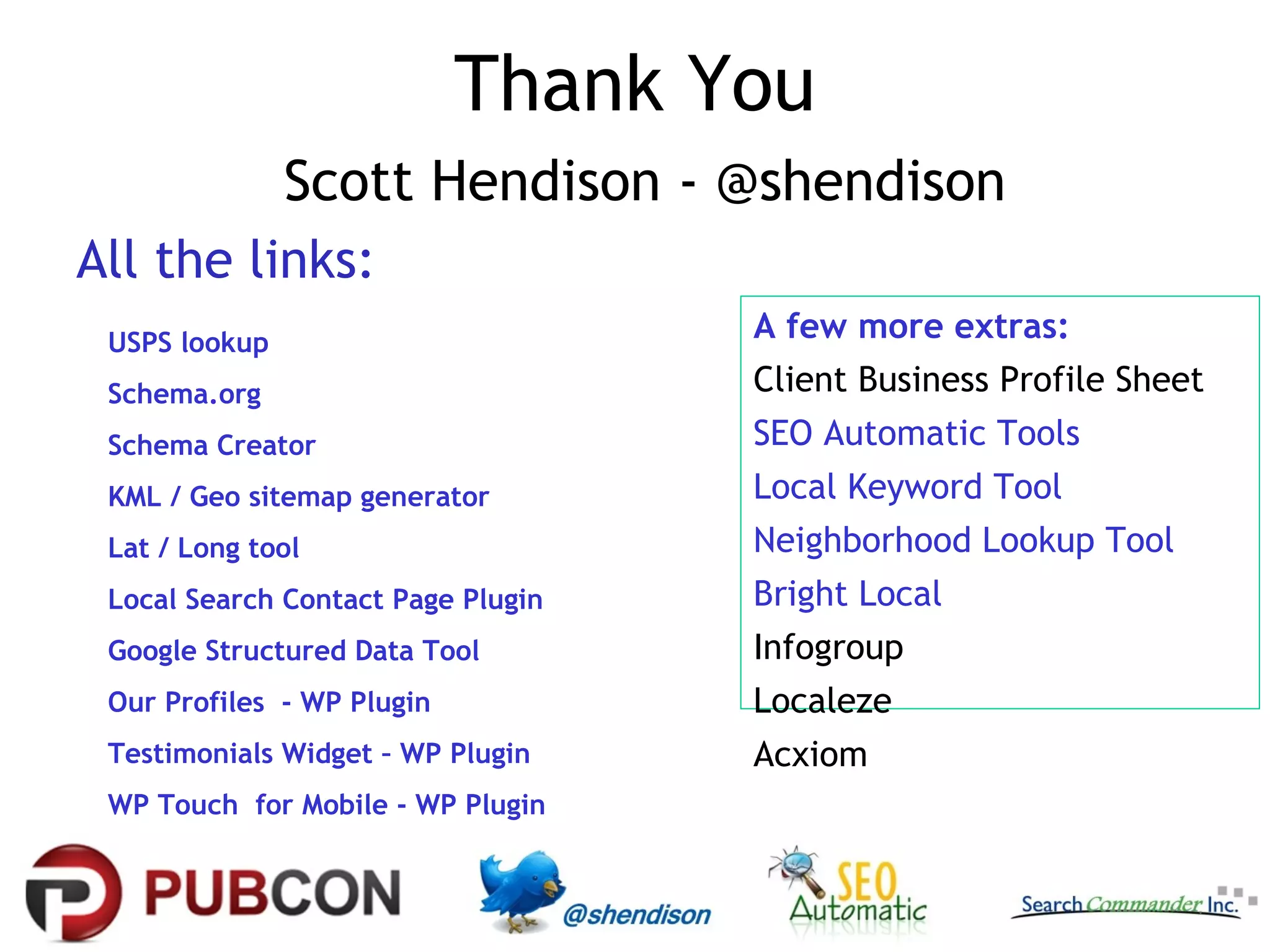 Thank You
Scott Hendison - @shendison
All the links:
USPS lookup

A few more extras:

Schema.org

Client Business Profile Sheet

Schema Creator

SEO Automatic Tools

KML / Geo sitemap generator

Local Keyword Tool

Lat / Long tool

Neighborhood Lookup Tool

Local Search Contact Page Plugin

Bright Local

Google Structured Data Tool

Infogroup

Our Profiles - WP Plugin

Localeze

Testimonials Widget – WP Plugin

Acxiom

WP Touch for Mobile - WP Plugin

 