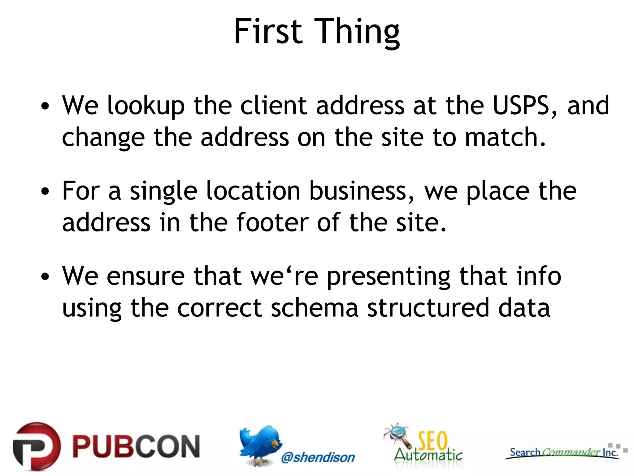 First Thing
• We lookup the client address at the USPS, and
change the address on the site to match.
• For a single location business, we place the
address in the footer of the site.
• We ensure that we‘re presenting that info
using the correct schema structured data

 