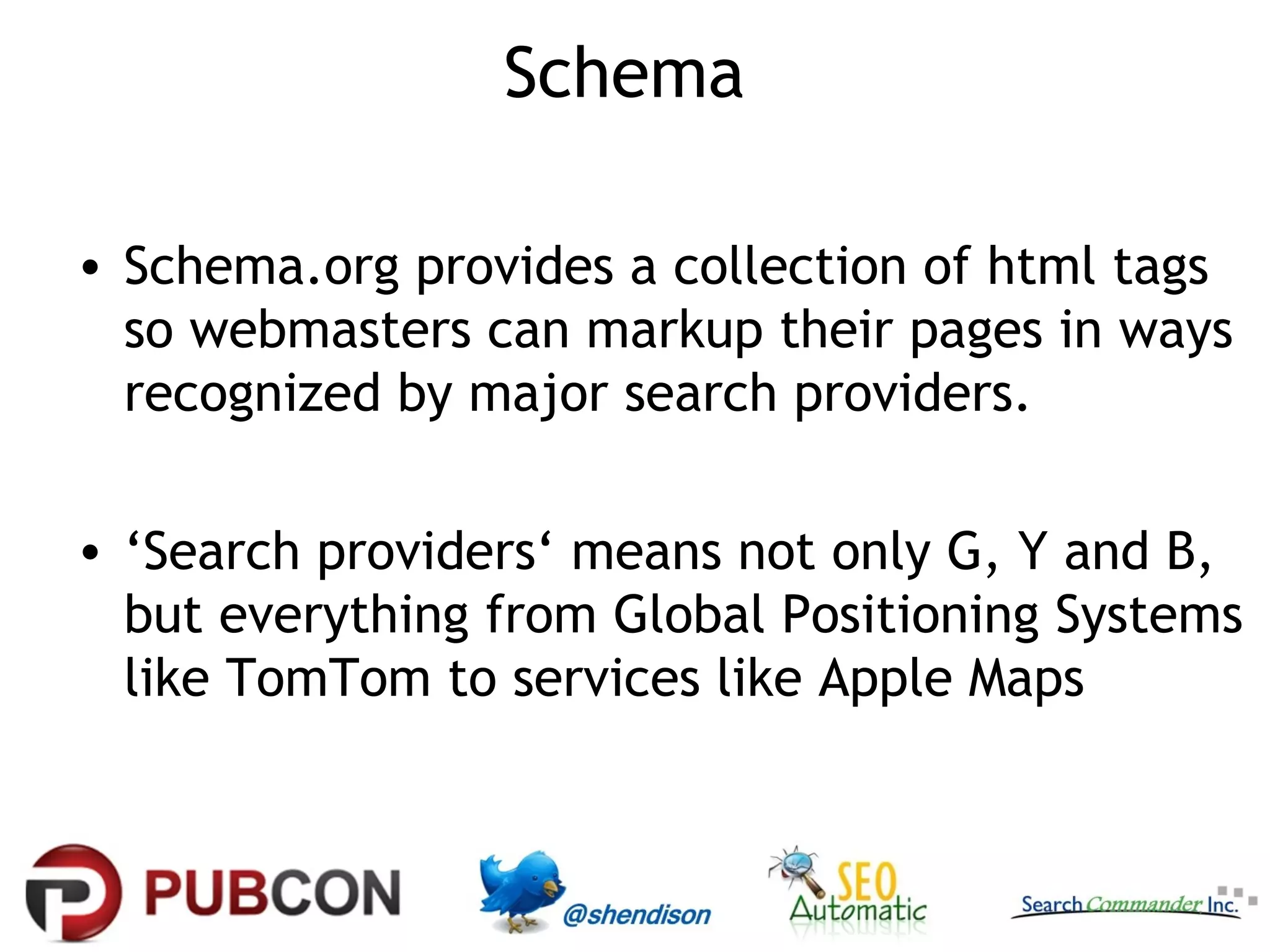 Schema
• Schema.org provides a collection of html tags
so webmasters can markup their pages in ways
recognized by major search providers.
• ‘Search providers‘ means not only G, Y and B,
but everything from Global Positioning Systems
like TomTom to services like Apple Maps

 