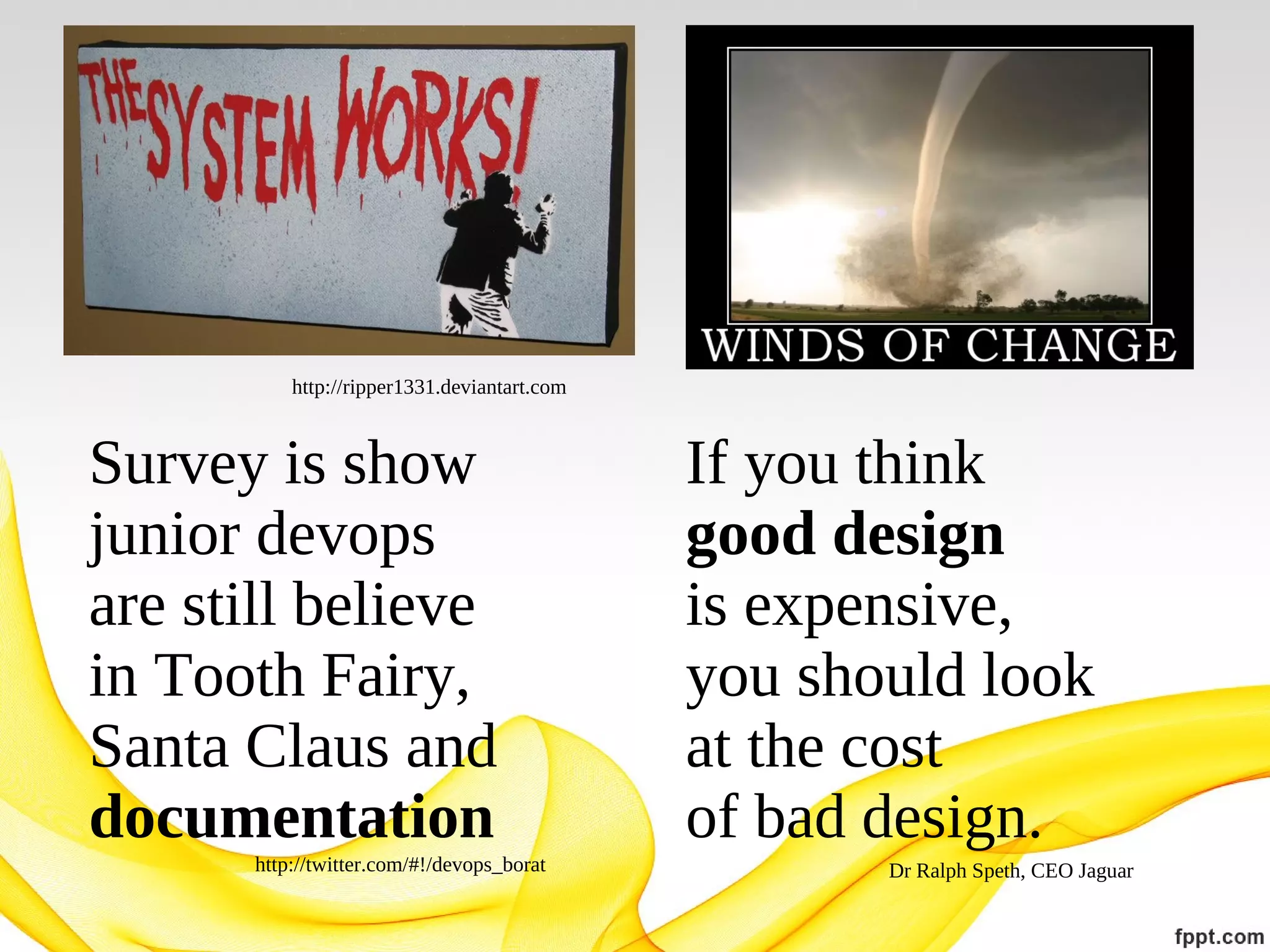 http://ripper1331.deviantart.com

Survey is show
junior devops
are still believe
in Tooth Fairy,
Santa Claus and
documentation
http://twitter.com/#!/devops_borat

If you think
good design
is expensive,
you should look
at the cost
of bad design.
Dr Ralph Speth, CEO Jaguar

 
